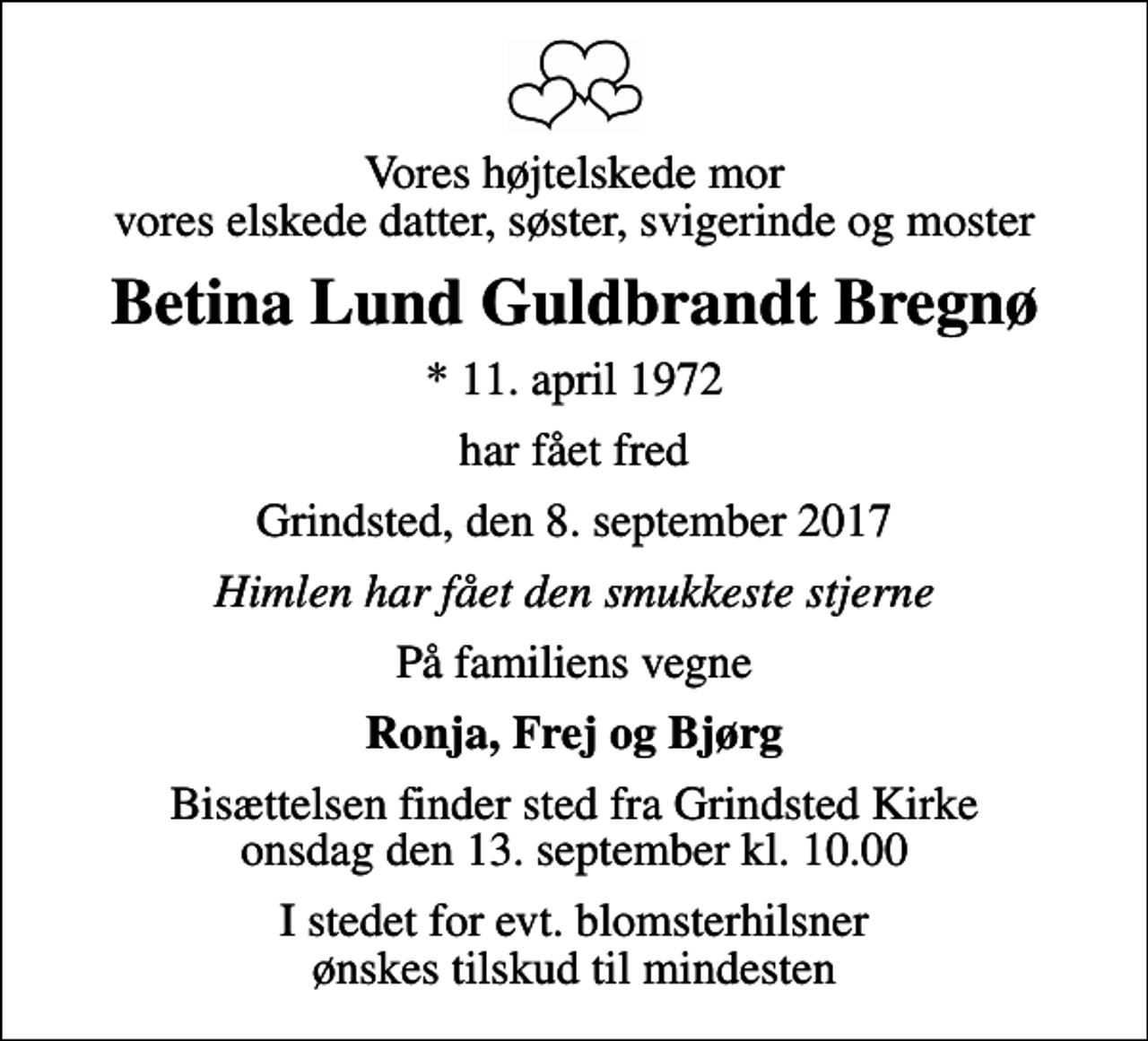 <p>Vores højtelskede mor vores elskede datter, søster, svigerinde og moster<br />Betina Lund Guldbrandt Bregnø<br />* 11. april 1972<br />har fået fred<br />Grindsted, den 8. september 2017<br />Himlen har fået den smukkeste stjerne<br />På familiens vegne<br />Ronja, Frej og Bjørg<br />Bisættelsen finder sted fra Grindsted Kirke onsdag den 13. september kl. 10.00<br />I stedet for evt. blomsterhilsner ønskes tilskud til mindesten</p>