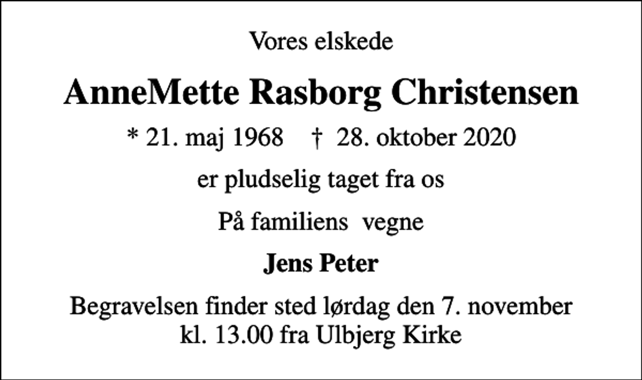 <p>Vores elskede<br />AnneMette Rasborg Christensen<br />* 21. maj 1968 ✝ 28. oktober 2020<br />er pludselig taget fra os<br />På familiens vegne<br />Jens Peter<br />Begravelsen finder sted lørdag den 7. november kl. 13.00 fra Ulbjerg Kirke</p>