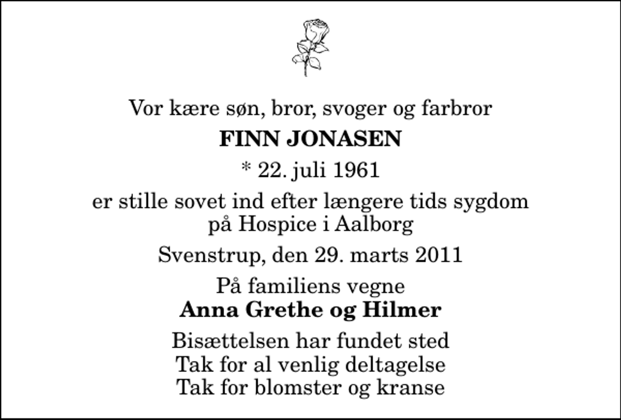 <p>Vor kære søn, bror, svoger og farbror<br />Finn Jonasen<br />* 22. juli 1961<br />er stille sovet ind efter længere tids sygdom på Hospice i Aalborg<br />Svenstrup, den 29. marts 2011<br />På familiens vegne<br />Anna Grethe og Hilmer<br />Bisættelsen har fundet sted Tak for al venlig deltagelse Tak for blomster og kranse</p>