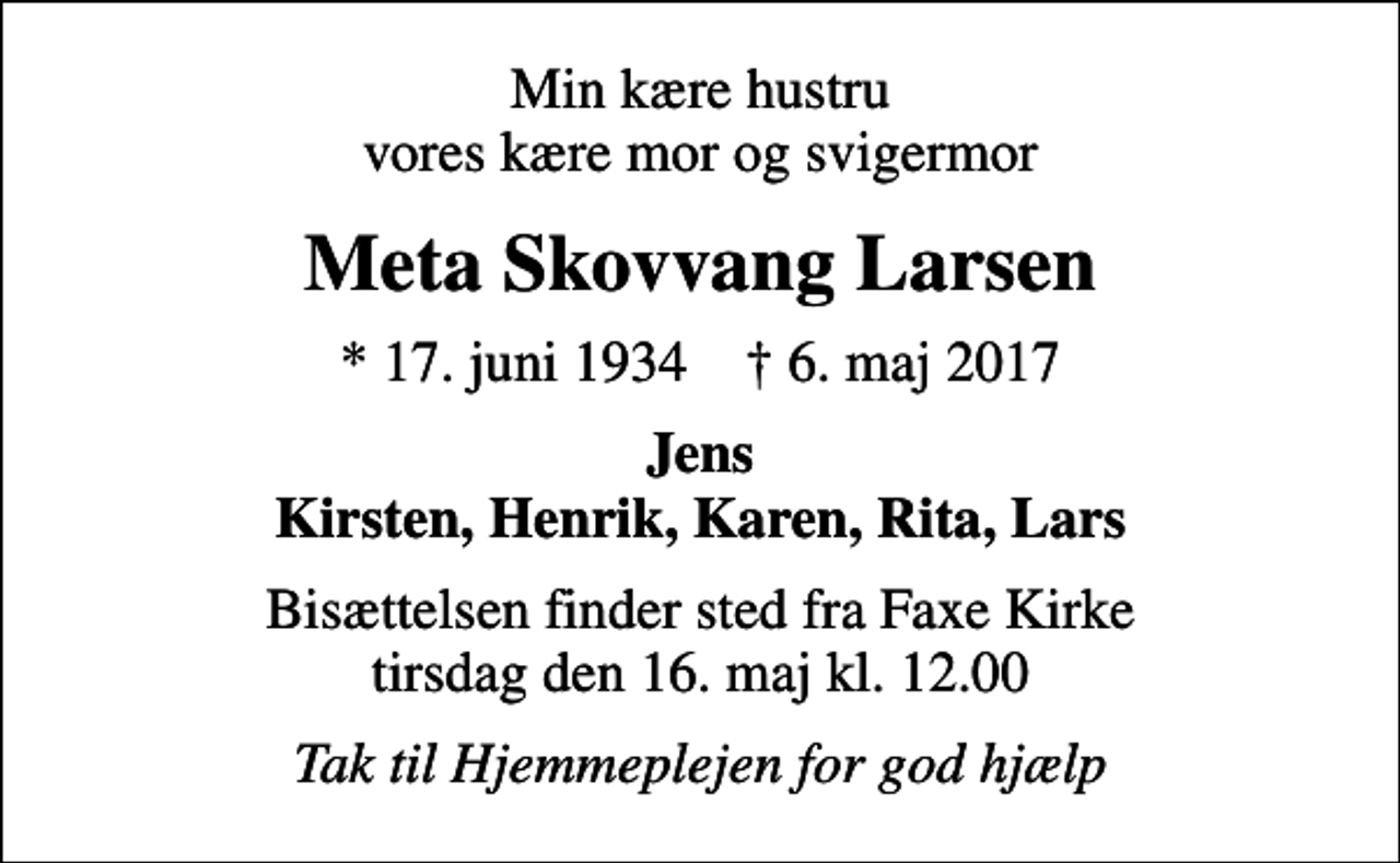 <p>Min kære hustru vores kære mor og svigermor<br />Meta Skovvang Larsen<br />* 17. juni 1934 ✝ 6. maj 2017<br />Jens Kirsten, Henrik, Karen, Rita, Lars<br />Bisættelsen finder sted fra Faxe Kirke tirsdag den 16. maj kl. 12.00<br />Tak til Hjemmeplejen for god hjælp</p>