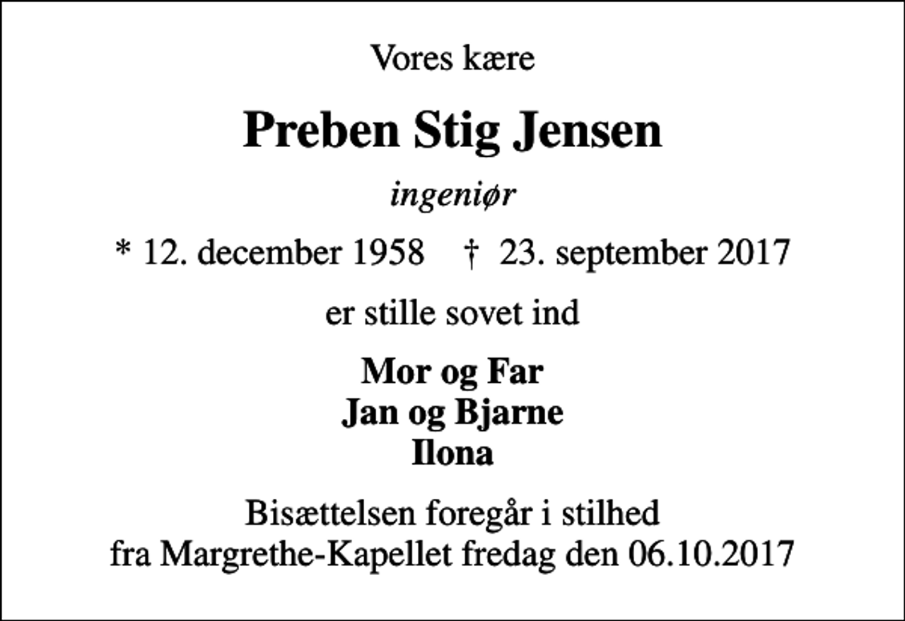 <p>Vores kære<br />Preben Stig Jensen<br />ingeniør<br />* 12. december 1958 ✝ 23. september 2017<br />er stille sovet ind<br />Mor og Far Jan og Bjarne Ilona<br />Bisættelsen foregår i stilhed fra Margrethe-Kapellet fredag den 06.10.2017</p>