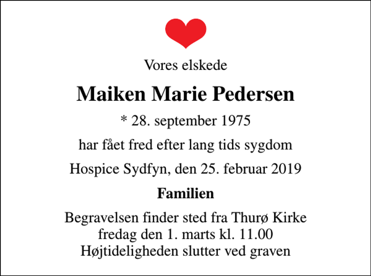 <p>Vores elskede<br />Maiken Marie Pedersen<br />* 28. september 1975<br />har fået fred efter lang tids sygdom<br />Hospice Sydfyn, den 25. februar 2019<br />Familien<br />Begravelsen finder sted fra Thurø Kirke fredag den 1. marts kl. 11.00 Højtideligheden slutter ved graven</p>