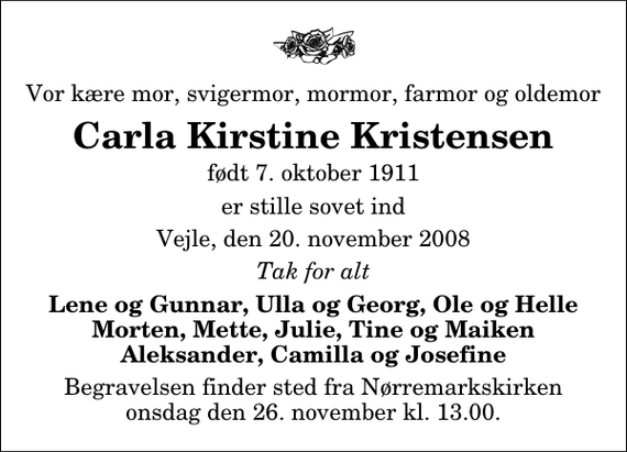 <p>Vor kære mor, svigermor, mormor, farmor og oldemor<br />Carla Kirstine Kristensen<br />født 7. oktober 1911<br />er stille sovet ind<br />Vejle, den 20. november 2008<br />Tak for alt<br />Lene og Gunnar, Ulla og Georg, Ole og Helle Morten, Mette, Julie, Tine og Maiken Aleksander, Camilla og Josefine<br />Begravelsen finder sted fra Nørremarkskirken onsdag den 26. november kl. 13.00</p>