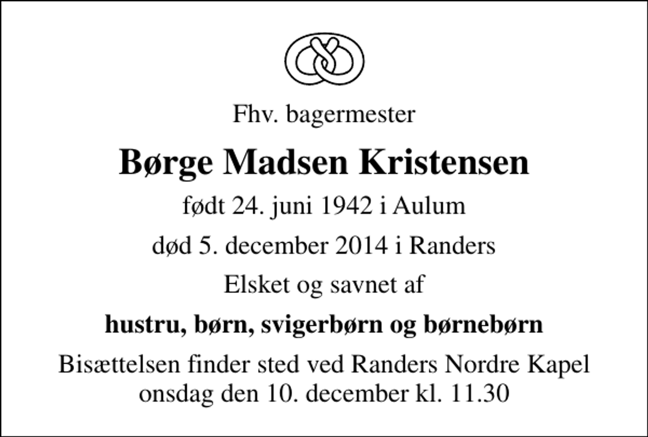 <p>Fhv. bagermester<br />Børge Madsen Kristensen<br />født 24. juni 1942 i Aulum<br />død 5. december 2014 i Randers<br />Elsket og savnet af<br />hustru, børn, svigerbørn og børnebørn<br />Bisættelsen finder sted ved Randers Nordre Kapel onsdag den 10. december kl. 11.30</p>
