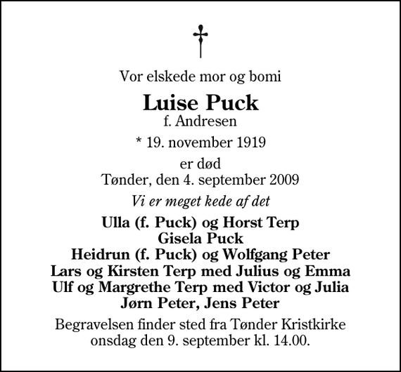 <p>Vor elskede mor og bomi<br />Luise Puck<br />f. Andresen<br />* 19. november 1919<br />er død Tønder, den 4. september 2009<br />Vi er meget kede af det<br />Ulla (f. Puck) og Horst Terp Gisela Puck Heidrun (f. Puck) og Wolfgang Peter Lars og Kirsten Terp med Julius og Emma Ulf og Margrethe Terp med Victor og Julia Jørn Peter, Jens Peter<br />Begravelsen finder sted fra Tønder Kristkirke onsdag den 9. september kl. 14.00</p>