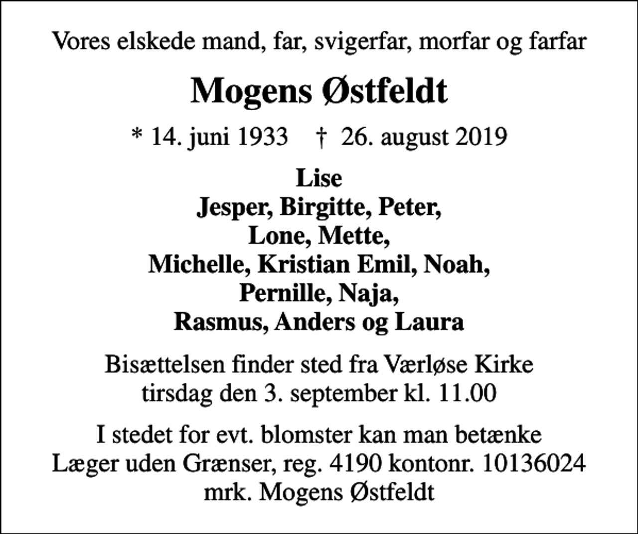 <p>Vores elskede mand, far, svigerfar, morfar og farfar<br />Mogens Østfeldt<br />* 14. juni 1933 ✝ 26. august 2019<br />Lise Jesper, Birgitte, Peter, Lone, Mette, Michelle, Kristian Emil, Noah, Pernille, Naja, Rasmus, Anders og Laura<br />Bisættelsen finder sted fra Værløse Kirke tirsdag den 3. september kl. 11.00<br />I stedet for evt. blomster kan man betænke<br />Læger uden Grænser reg.4190kontonr.10136024mrk. Mogens<br />Østfeldt</p>