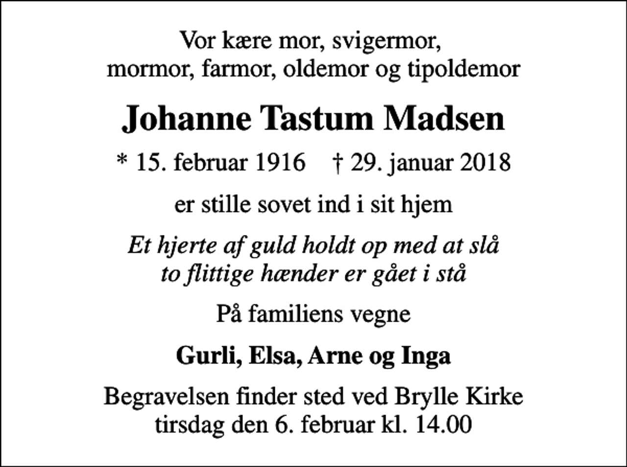 <p>Vor kære mor, svigermor, mormor, farmor, oldemor og tipoldemor<br />Johanne Tastum Madsen<br />* 15. februar 1916 ✝ 29. januar 2018<br />er stille sovet ind i sit hjem<br />Et hjerte af guld holdt op med at slå to flittige hænder er gået i stå<br />På familiens vegne<br />Gurli, Elsa, Arne og Inga<br />Begravelsen finder sted ved Brylle Kirke tirsdag den 6. februar kl. 14.00</p>