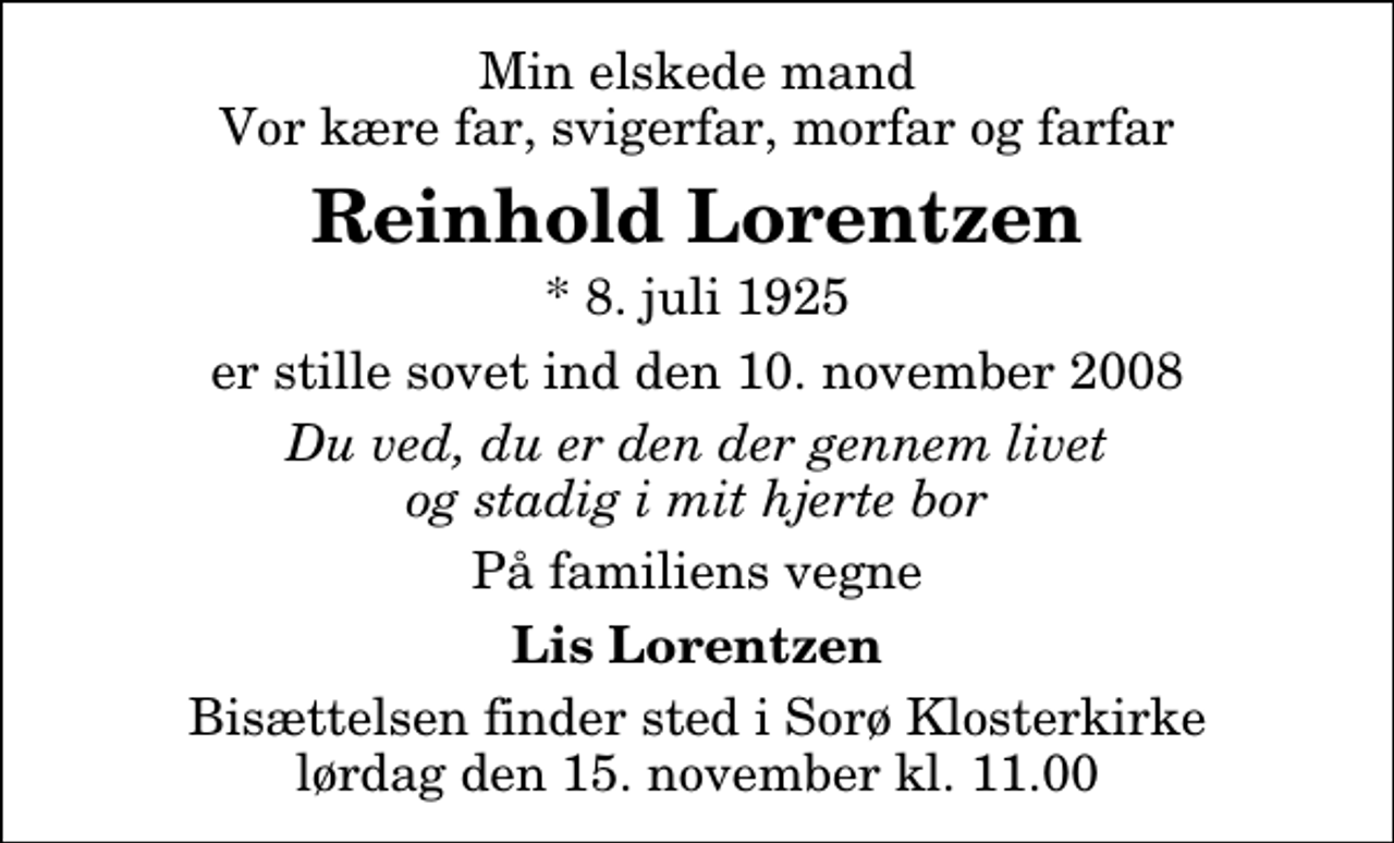 <p>Min elskede mand Vor kære far, svigerfar, morfar og farfar<br />Reinhold Lorentzen<br />* 8. juli 1925<br />er stille sovet ind den 10. november 2008<br />Du ved, du er den der gennem livet og stadig i mit hjerte bor<br />På familiens vegne<br />Lis Lorentzen<br />Bisættelsen finder sted i Sorø Klosterkirke lørdag den 15. november kl. 11.00</p>