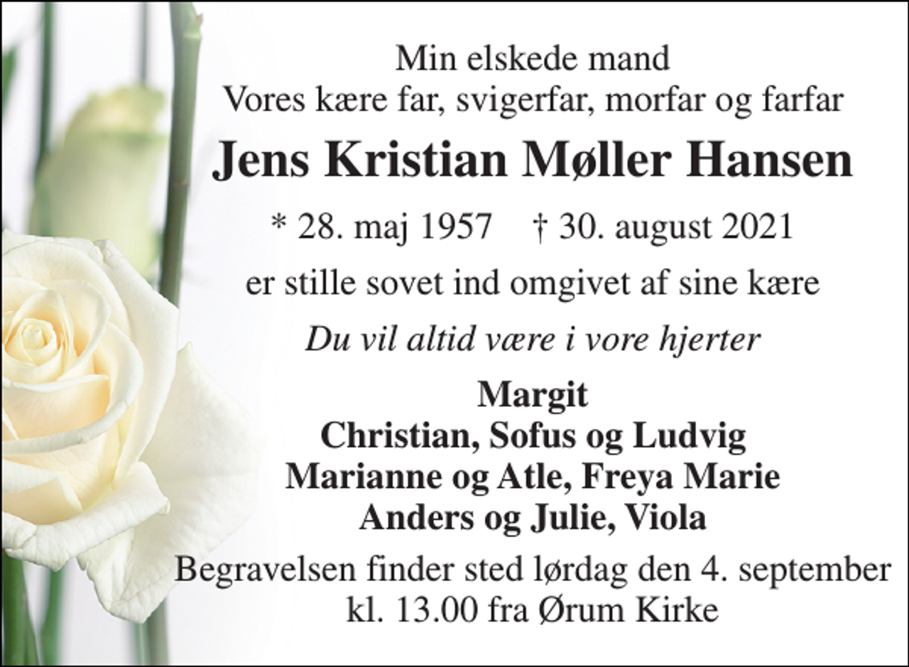 <p>Min elskede mand Vores kære far, svigerfar, morfar og farfar<br />Jens Kristian Møller Hansen<br />* 28. maj 1957 † 30. august 2021<br />er stille sovet ind omgivet af sine kære<br />Du vil altid være i vore hjerter<br />Margit Christian, Sofus og Ludvig Marianne og Atle, Freya Marie Anders og Julie, Viola<br />Begravelsen finder sted lørdag den 4. september kl. 13.00 fra Ørum Kirke</p>