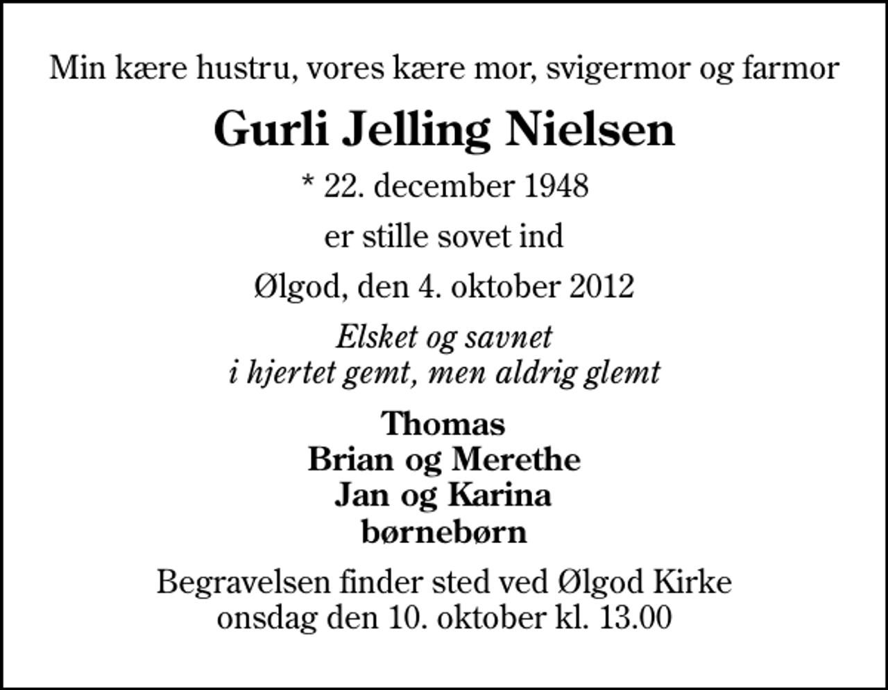 <p>Min kære hustru, vores kære mor, svigermor og farmor<br />Gurli Jelling Nielsen<br />* 22. december 1948<br />er stille sovet ind<br />Ølgod, den 4. oktober 2012<br />Elsket og savnet i hjertet gemt, men aldrig glemt<br />Thomas Brian og Merethe Jan og Karina børnebørn<br />Begravelsen finder sted ved Ølgod Kirke onsdag den 10. oktober kl. 13.00</p>