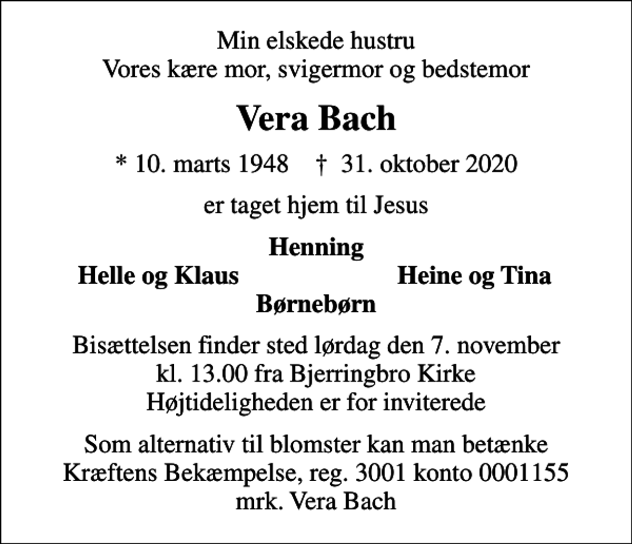 <p>Min elskede hustru Vores kære mor, svigermor og bedstemor<br />Vera Bach<br />* 10. marts 1948 ✝ 31. oktober 2020<br />er taget hjem til Jesus<br />Henning<br />Helle og Klaus<br />Heine og Tina<br />Bisættelsen finder sted lørdag den 7. november kl. 13.00 fra Bjerringbro Kirke Højtideligheden er for inviterede<br />I stedet for evt. blomster kan man betænke<br />Kræftens Bekæmpelse reg.3001konto0001155mrk. Vera Birgit<br />Bach<br />Som alternativ til blomster kan man betænke Kræftens Bekæmpelse, reg. 3001 konto 0001155 mrk. Vera Bach</p>