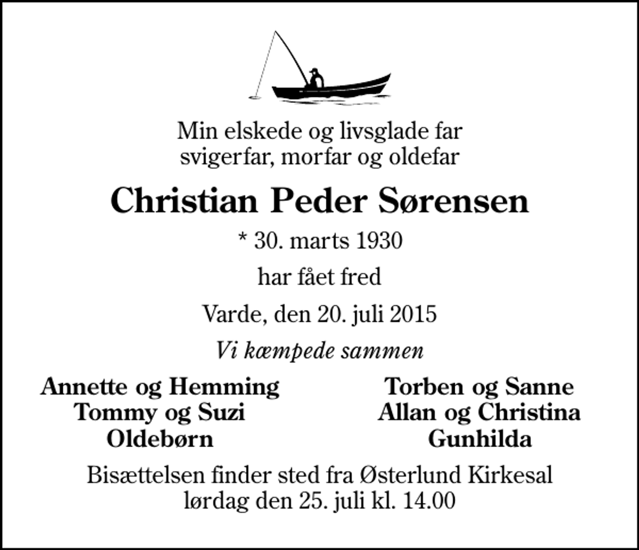 <p>Min elskede og livsglade far svigerfar, morfar og oldefar<br />Christian Peder Sørensen<br />* 30. marts 1930<br />har fået fred<br />Varde, den 20. juli 2015<br />Vi kæmpede sammen<br />Annette og Hemming<br />Torben og Sanne<br />Tommy og Suzi<br />Allan og Christina<br />Oldebørn<br />Gunhilda<br />Bisættelsen finder sted fra Østerlund Kirkesal lørdag den 25. juli kl. 14.00</p>