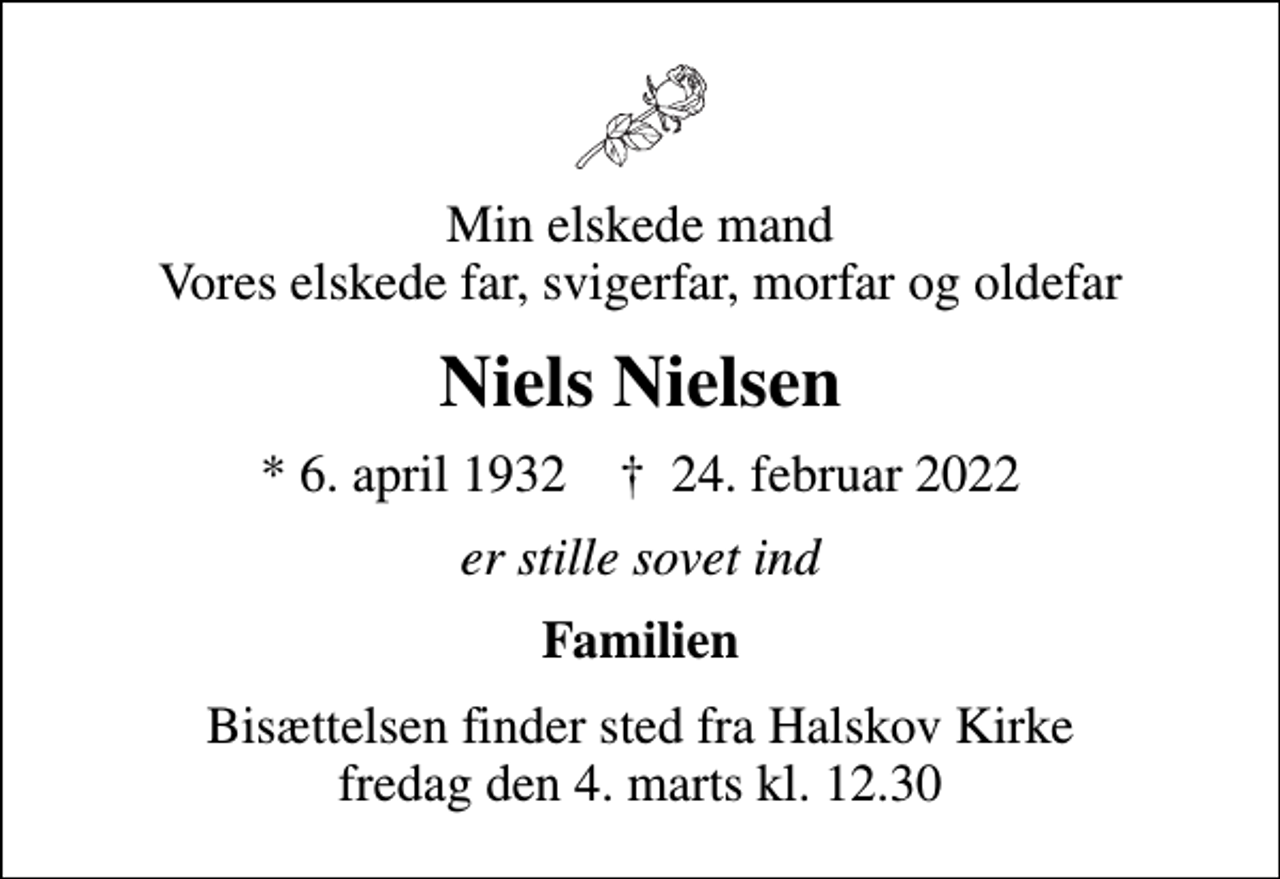 <p>Min elskede mand Vores elskede far, svigerfar, morfar og oldefar<br />Niels Nielsen<br />* 6. april 1932 ✝ 24. februar 2022<br />er stille sovet ind<br />Familien<br />Bisættelsen finder sted fra Halskov Kirke fredag den 4. marts kl. 12.30</p>