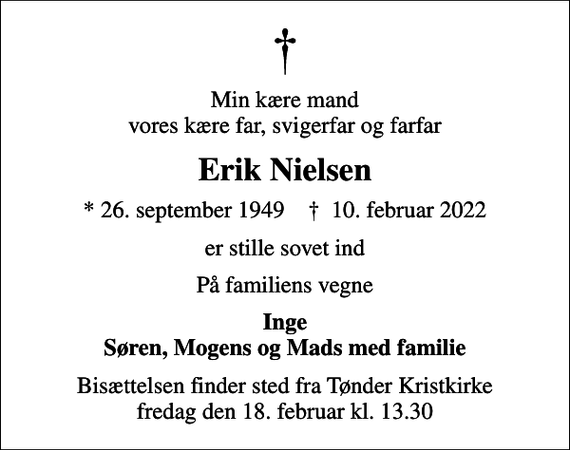 <p>Min kære mand vores kære far, svigerfar og farfar<br />Erik Nielsen<br />* 26. september 1949 ✝ 10. februar 2022<br />er stille sovet ind<br />På familiens vegne<br />Inge Søren, Mogens og Mads med familie<br />Bisættelsen finder sted fra Tønder Kristkirke fredag den 18. februar kl. 13.30</p>