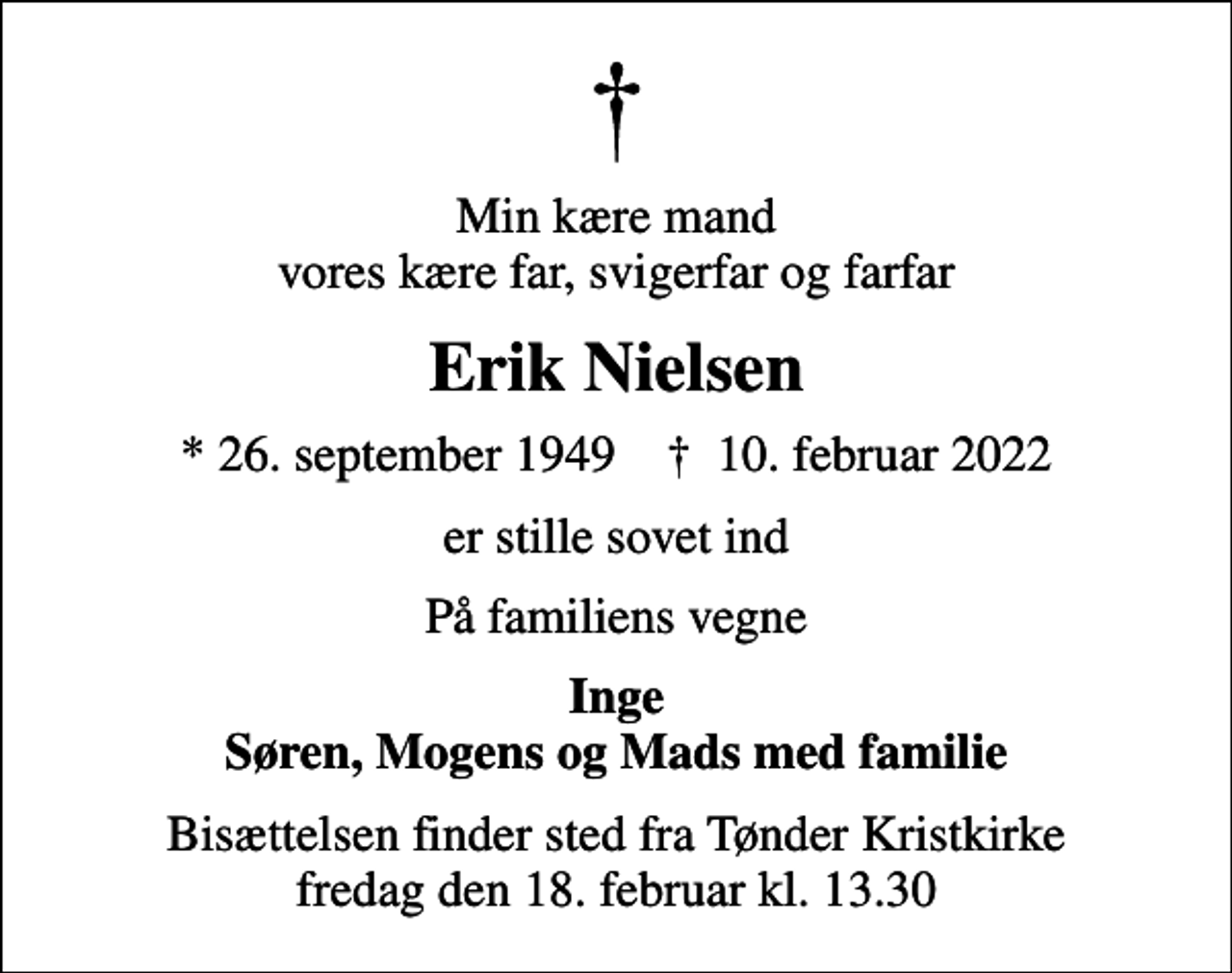 <p>Min kære mand vores kære far, svigerfar og farfar<br />Erik Nielsen<br />* 26. september 1949 ✝ 10. februar 2022<br />er stille sovet ind<br />På familiens vegne<br />Inge Søren, Mogens og Mads med familie<br />Bisættelsen finder sted fra Tønder Kristkirke fredag den 18. februar kl. 13.30</p>