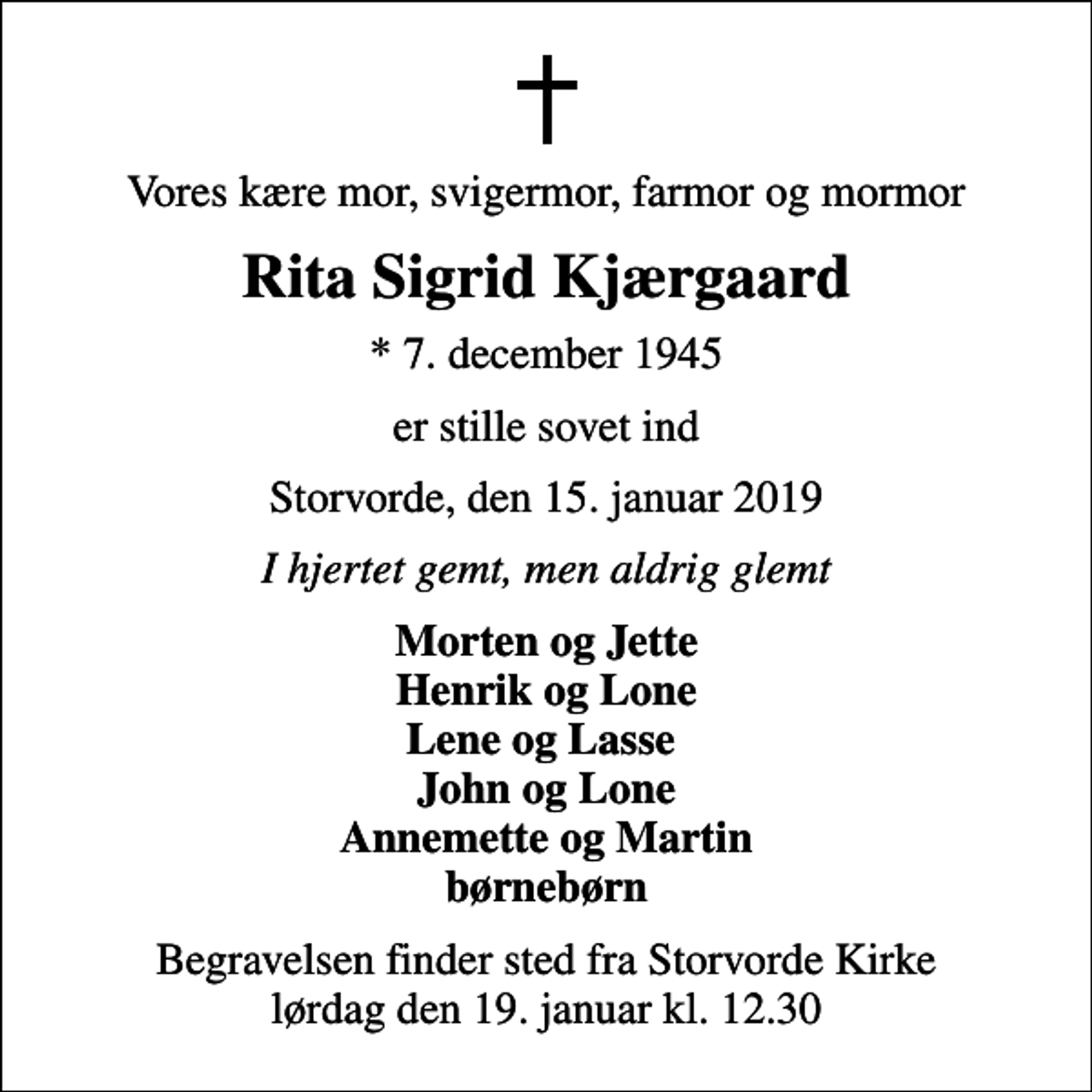 <p>Vores kære mor, svigermor, farmor og mormor<br />Rita Sigrid Kjærgaard<br />* 7. december 1945<br />er stille sovet ind<br />Storvorde, den 15. januar 2019<br />I hjertet gemt, men aldrig glemt<br />Morten og Jette Henrik og Lone Lene og Lasse John og Lone Annemette og Martin børnebørn<br />Begravelsen finder sted fra Storvorde Kirke lørdag den 19. januar kl. 12.30</p>
