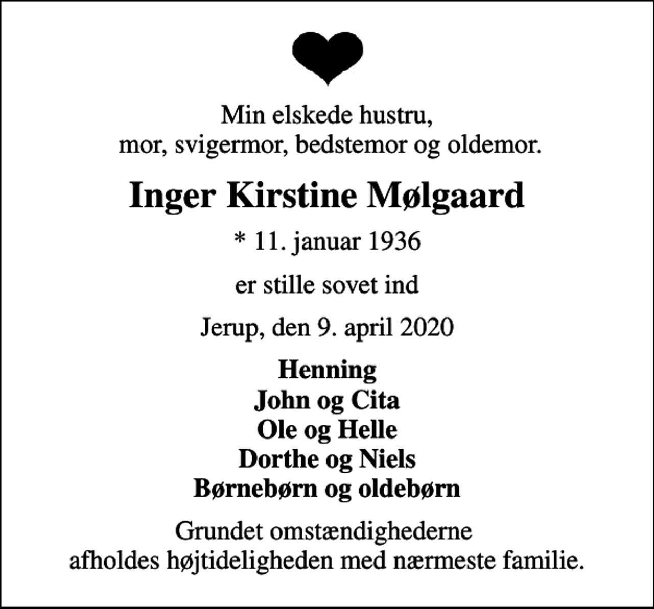 <p>Min elskede hustru, mor, svigermor, bedstemor og oldemor.<br />Inger Kirstine Mølgaard<br />* 11. januar 1936<br />er stille sovet ind<br />Jerup, den 9. april 2020<br />Henning John og Cita Ole og Helle Dorthe og Niels Børnebørn og oldebørn<br />Grundet omstændighederne afholdes højtideligheden med nærmeste familie.</p>
