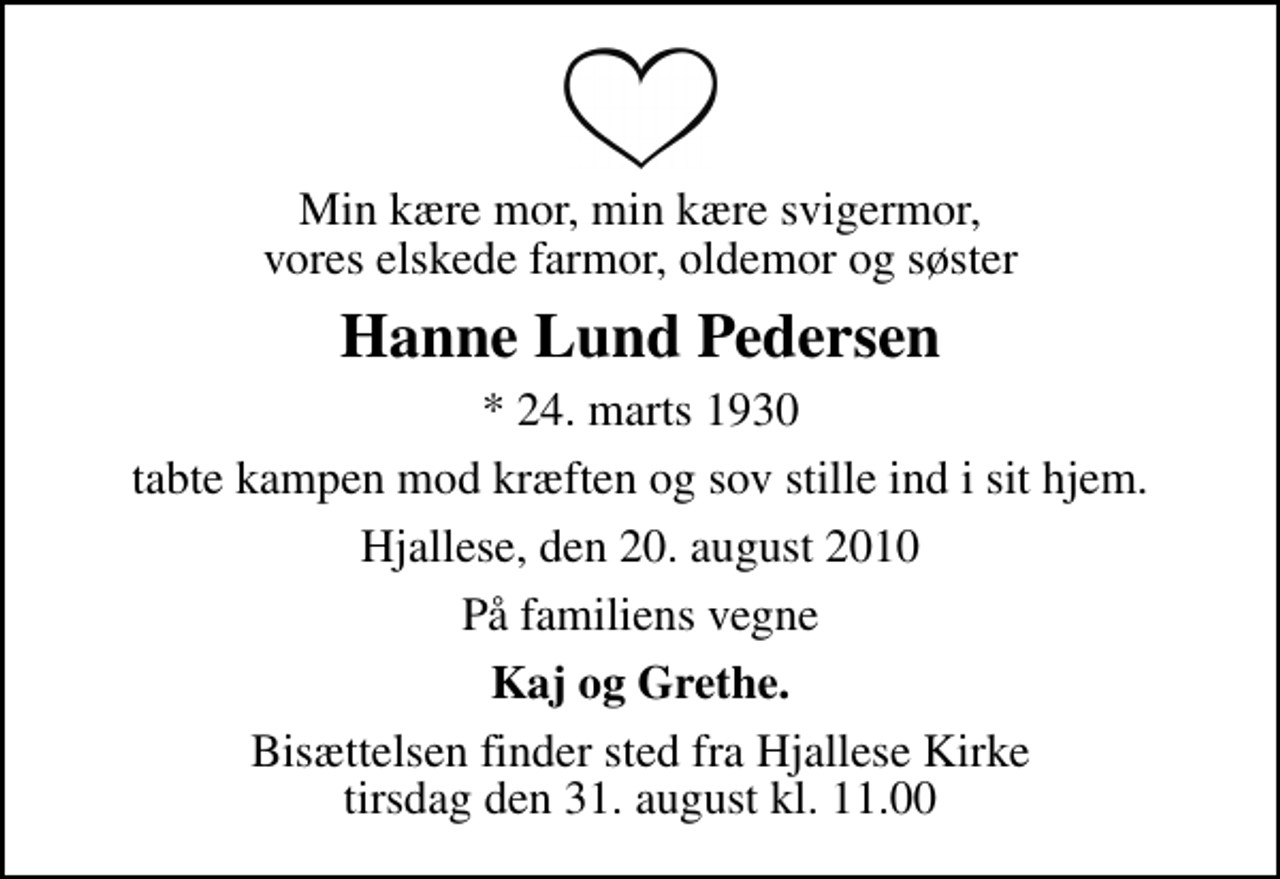 <p>Min kære mor, min kære svigermor, vores elskede farmor, oldemor og søster<br />Hanne Lund Pedersen<br />* 24. marts 1930<br />tabte kampen mod kræften og sov stille ind i sit hjem.<br />Hjallese, den 20. august 2010<br />På familiens vegne<br />Kaj og Grethe.<br />Bisættelsen finder sted fra Hjallese Kirke tirsdag den 31. august kl. 11.00</p>
