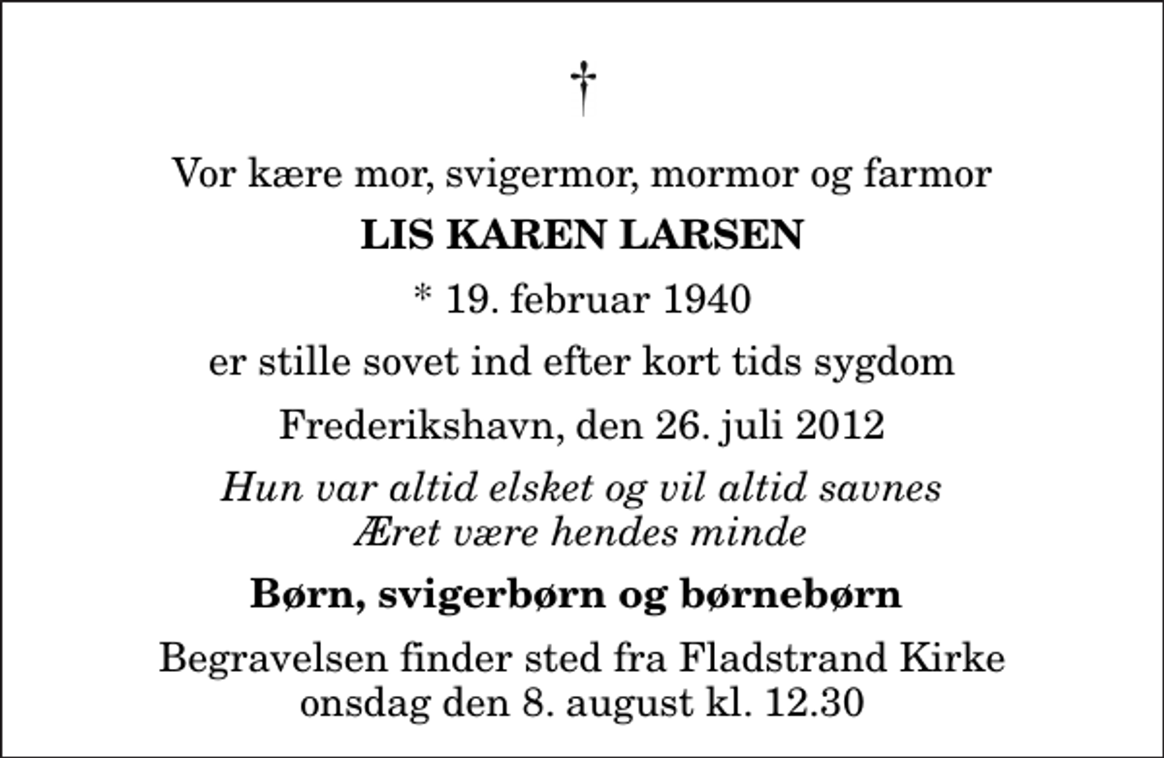 <p>Vor kære mor, svigermor, mormor og farmor<br />Lis Karen Larsen<br />* 19. februar 1940<br />er stille sovet ind efter kort tids sygdom<br />Frederikshavn, den 26. juli 2012<br />Hun var altid elsket og vil altid savnes Æret være hendes minde<br />Børn, svigerbørn og børnebørn<br />Begravelsen finder sted fra Fladstrand Kirke onsdag den 8. august kl. 12.30</p>