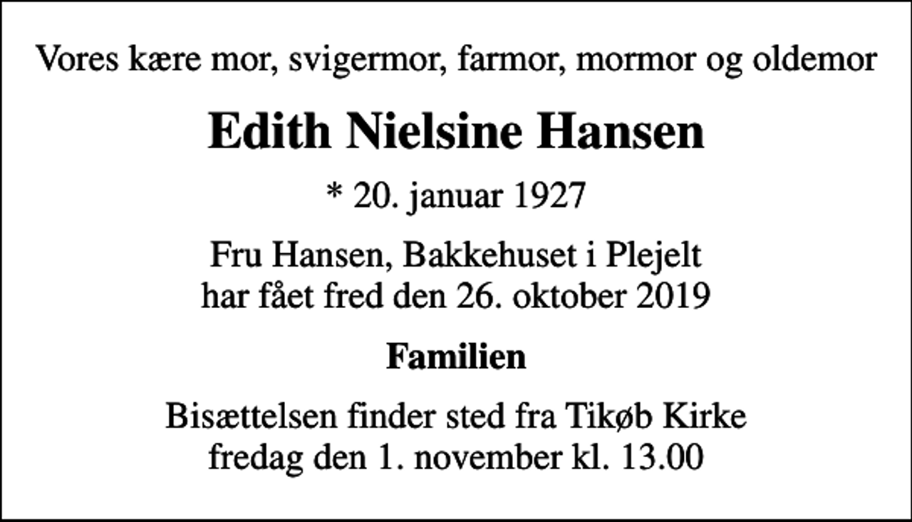 <p>Vores kære mor, svigermor, farmor, mormor og oldemor<br />Edith Nielsine Hansen<br />* 20. januar 1927<br />Fru Hansen, Bakkehuset i Plejelt har fået fred den 26. oktober 2019<br />Familien<br />Bisættelsen finder sted fra Tikøb Kirke fredag den 1. november kl. 13.00</p>