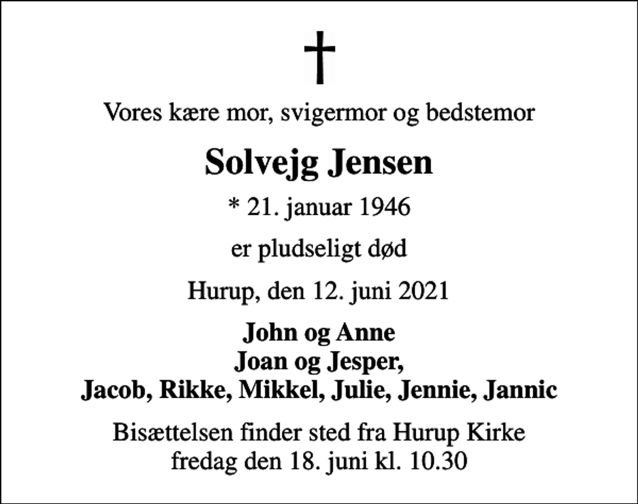 <p>Vores kære mor, svigermor og bedstemor<br />Solvejg Jensen<br />* 21. januar 1946<br />er pludseligt død<br />Hurup, den 12. juni 2021<br />John og Anne Joan og Jesper, Jacob, Rikke, Mikkel, Julie, Jennie, Jannic<br />Bisættelsen finder sted fra Hurup Kirke fredag den 18. juni kl. 10.30</p>