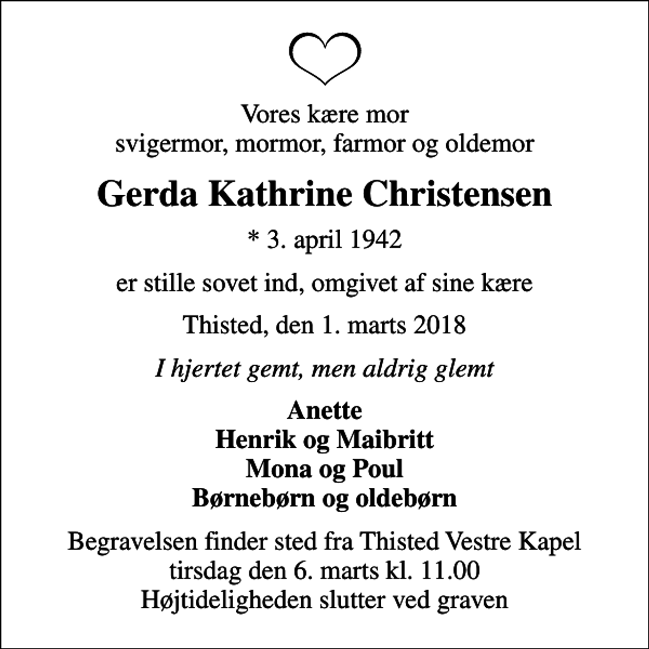 <p>Vores kære mor svigermor, mormor, farmor og oldemor<br />Gerda Kathrine Christensen<br />* 3. april 1942<br />er stille sovet ind, omgivet af sine kære<br />Thisted, den 1. marts 2018<br />I hjertet gemt, men aldrig glemt<br />Anette Henrik og Maibritt Mona og Poul Børnebørn og oldebørn<br />Begravelsen finder sted fra Thisted Vestre Kapel tirsdag den 6. marts kl. 11.00 Højtideligheden slutter ved graven</p>