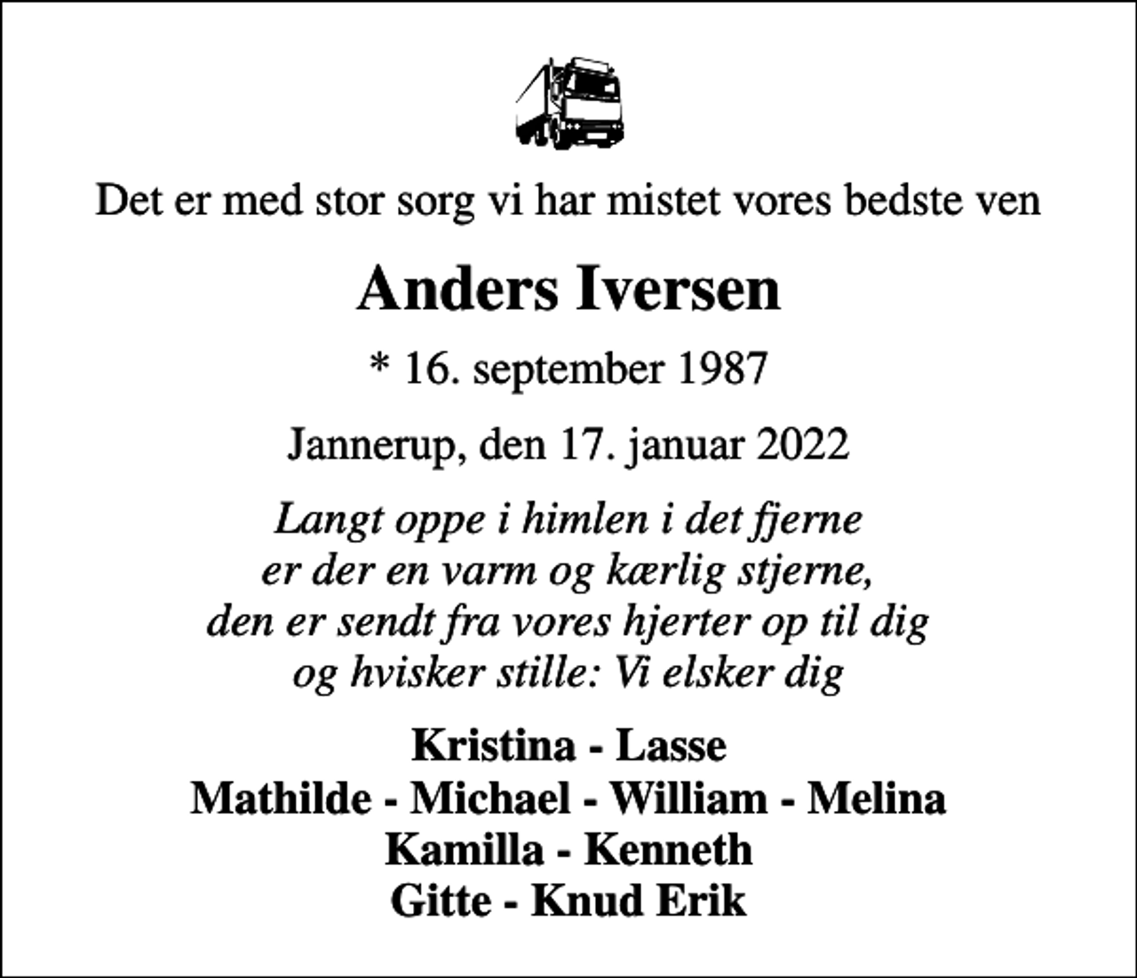 <p>Det er med stor sorg vi har mistet vores bedste ven<br />Anders Iversen<br />* 16. september 1987<br />Jannerup, den 17. januar 2022<br />Langt oppe i himlen i det fjerne er der en varm og kærlig stjerne, den er sendt fra vores hjerter op til dig og hvisker stille: Vi elsker dig<br />Kristina - Lasse Mathilde - Michael - William - Melina Kamilla - Kenneth Gitte - Knud Erik</p>