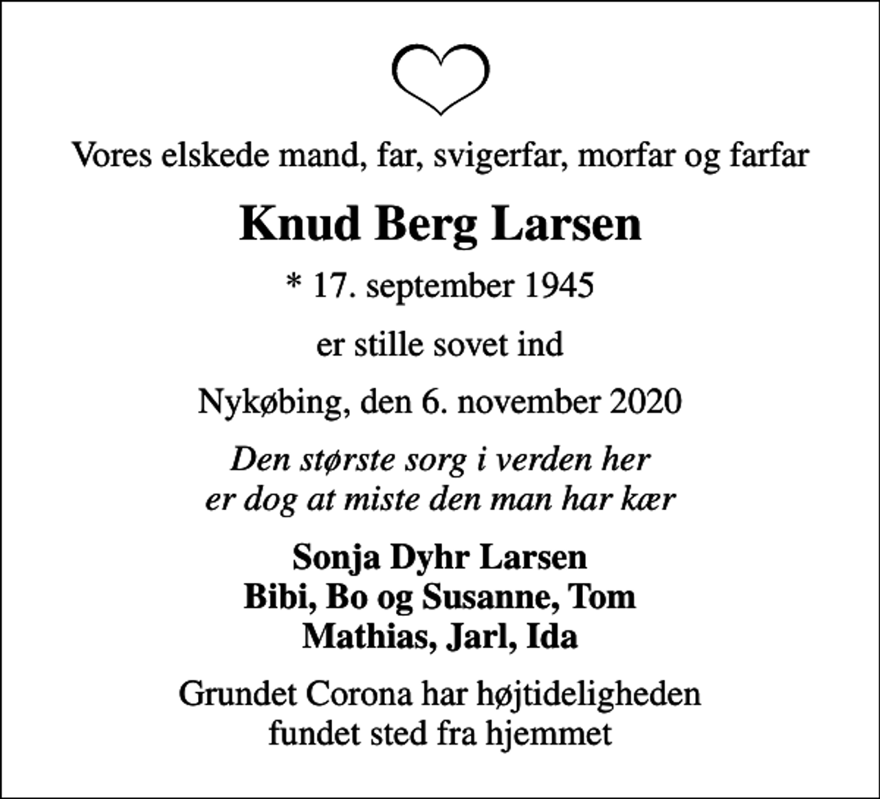 <p>Vores elskede mand, far, svigerfar, morfar og farfar<br />Knud Berg Larsen<br />* 17. september 1945<br />er stille sovet ind<br />Nykøbing, den 6. november 2020<br />Den største sorg i verden her er dog at miste den man har kær<br />Sonja Dyhr Larsen Bibi, Bo og Susanne, Tom Mathias, Jarl, Ida<br />Grundet Corona har højtideligheden fundet sted fra hjemmet</p>