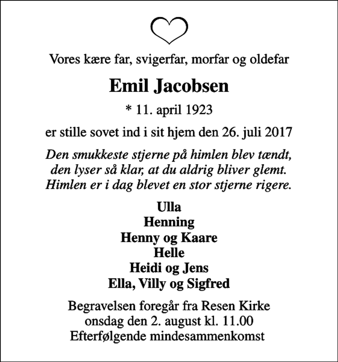 <p>Vores kære far, svigerfar, morfar og oldefar<br />Emil Jacobsen<br />* 11. april 1923<br />er stille sovet ind i sit hjem den 26. juli 2017<br />Den smukkeste stjerne på himlen blev tændt, den lyser så klar, at du aldrig bliver glemt. Himlen er i dag blevet en stor stjerne rigere.<br />Ulla Henning Henny og Kaare Helle Heidi og Jens Ella, Villy og Sigfred<br />Begravelsen foregår fra Resen Kirke onsdag den 2. august kl. 11.00 Efterfølgende mindesammenkomst</p>