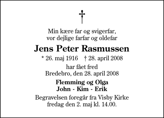 <p>Min kære far og svigerfar, vor dejlige farfar og oldefar<br />Jens Peter Rasmussen<br />* 26. maj 1916 ✝ 28. april 2008<br />har fået fred Bredebro, den 28. april 2008<br />Flemming og Olga John - Kim - Erik<br />Begravelsen foregår fra Visby Kirke fredag den 2. maj kl. 14.00.</p>