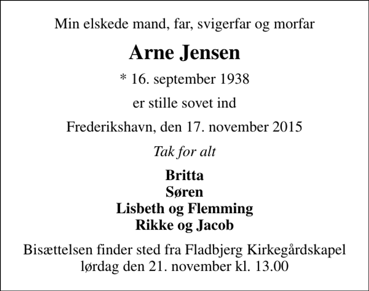 <p>Min elskede mand, far, svigerfar og morfar<br />Arne Jensen<br />* 16. september 1938<br />er stille sovet ind<br />Frederikshavn, den 17. november 2015<br />Tak for alt<br />Britta Søren Lisbeth og Flemming Rikke og Jacob<br />Bisættelsen finder sted fra Fladbjerg Kirkegårdskapel lørdag den 21. november kl. 13.00</p>