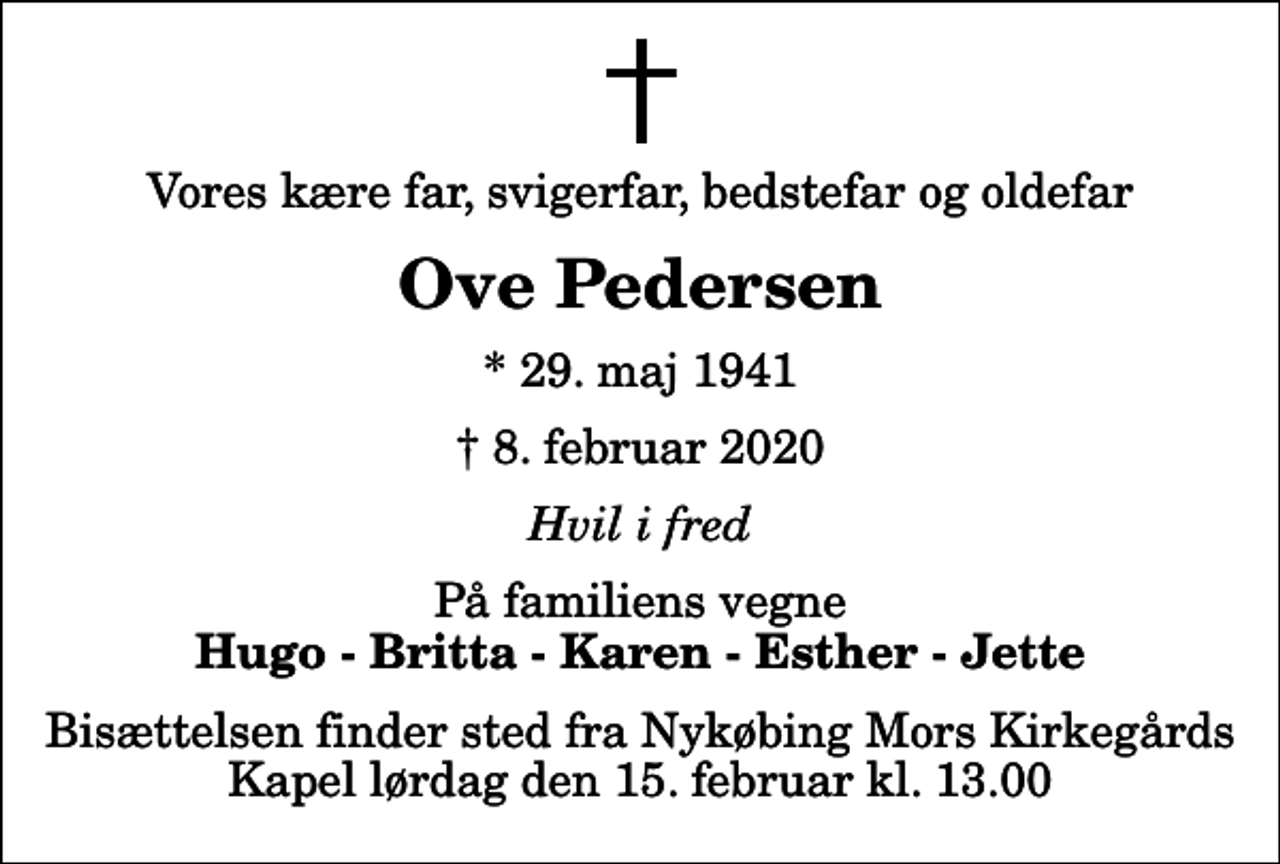<p>Vores kære far, svigerfar, bedstefar og oldefar<br />Ove Pedersen<br />* 29. maj 1941<br />✝ 8. februar 2020<br />Hvil i fred<br />På familiens vegne<br />Hugo - Britta - Karen - Esther - Jette<br />Bisættelsen finder sted fra Nykøbing Mors Kirkegårds Kapel lørdag den 15. februar kl. 13.00</p>