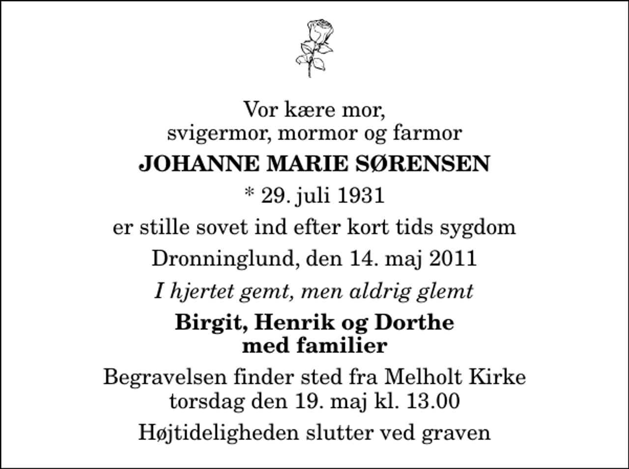 <p>Vor kære mor, svigermor, mormor og farmor<br />Johanne Marie Sørensen<br />* 29. juli 1931<br />er stille sovet ind efter kort tids sygdom<br />Dronninglund, den 14. maj 2011<br />I hjertet gemt, men aldrig glemt<br />Birgit, Henrik og Dorthe med familier<br />Begravelsen finder sted fra Melholt Kirke torsdag den 19. maj kl. 13.00 Højtideligheden slutter ved graven</p>