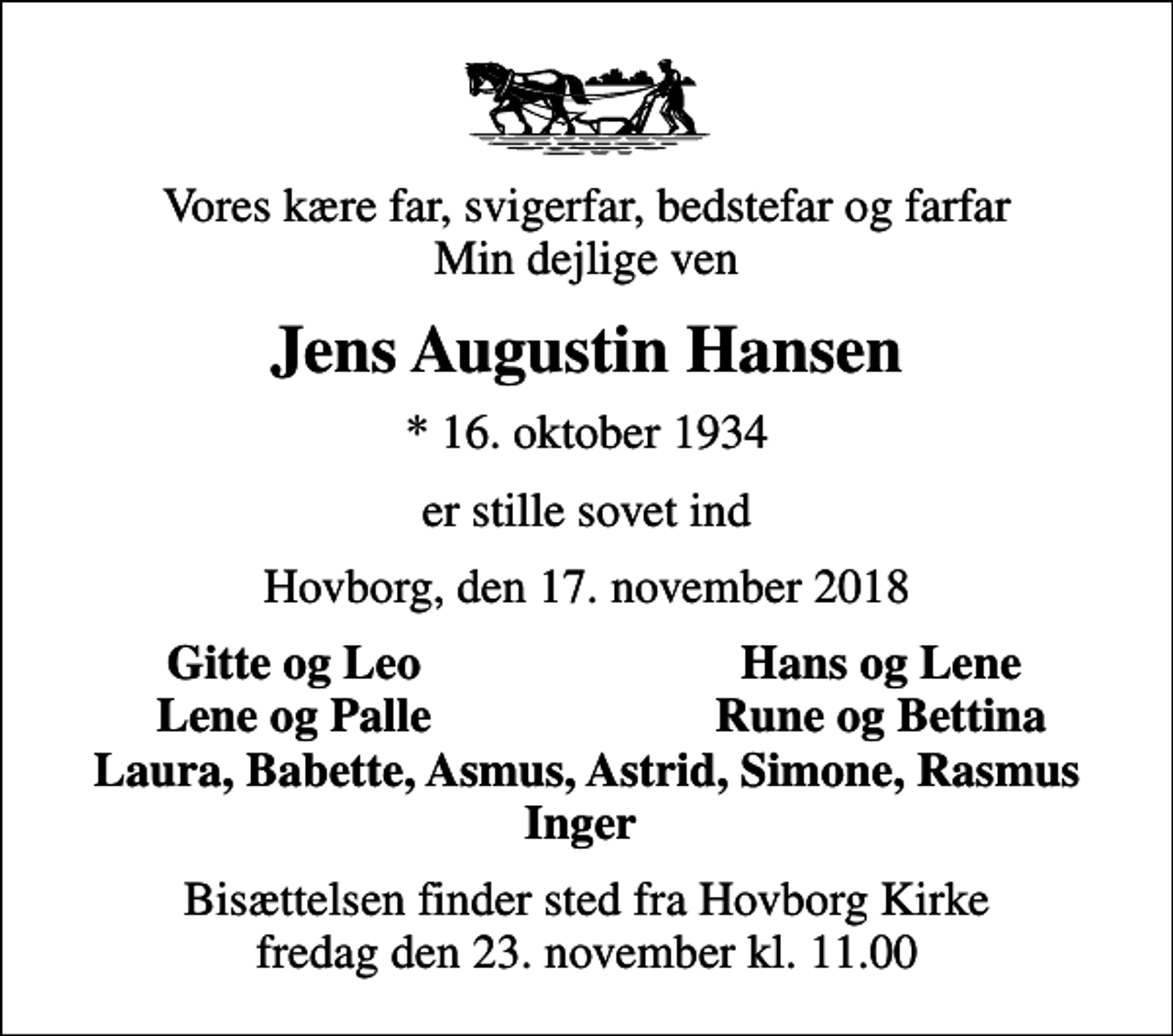 <p>Vores kære far, svigerfar, bedstefar og farfar Min dejlige ven<br />Jens Augustin Hansen<br />* 16. oktober 1934<br />er stille sovet ind<br />Hovborg, den 17. november 2018<br />Gitte og Leo<br />Hans og Lene<br />Lene og Palle<br />Rune og Bettina<br />Bisættelsen finder sted fra Hovborg Kirke fredag den 23. november kl. 11.00</p>