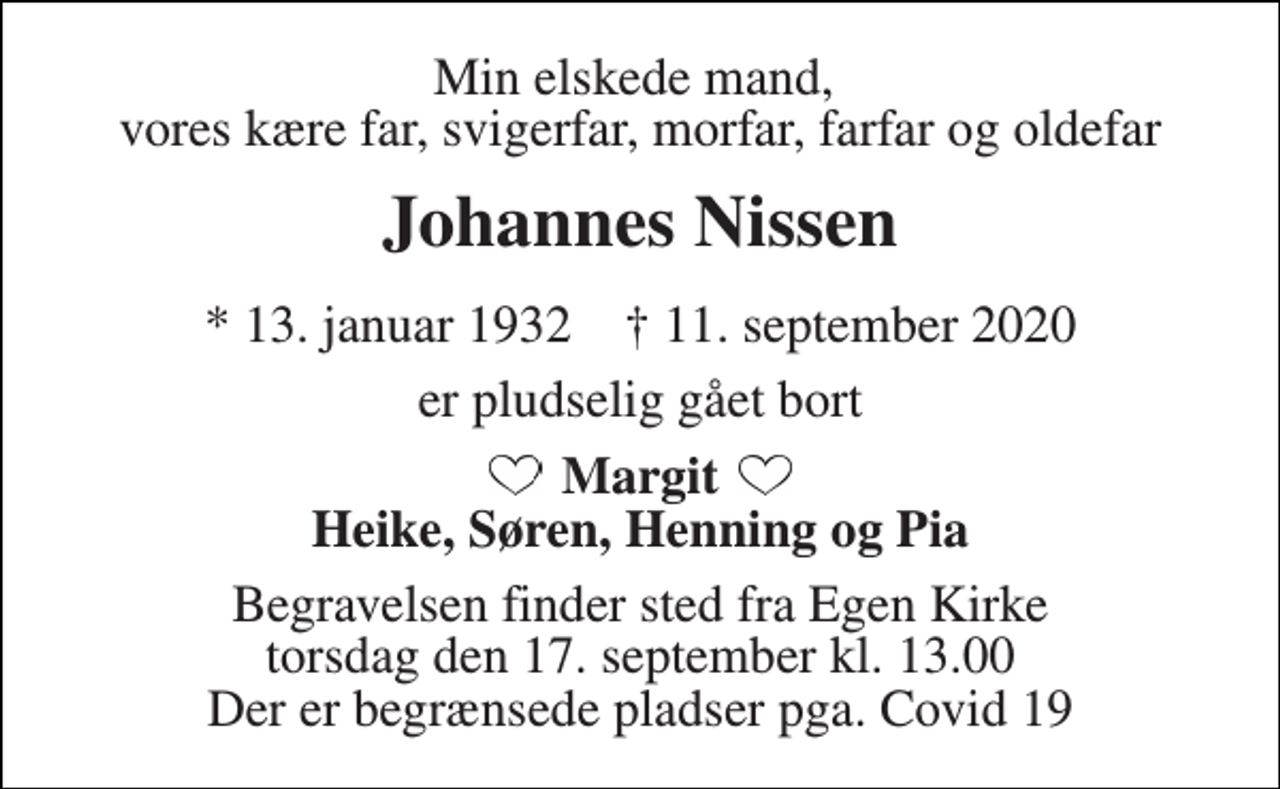 <p>Min elskede mand, vores kære far, svigerfar, morfar, farfar og oldefar<br />Johannes Nissen<br />*​ 13. januar 1932​ †​ 11. september 2020<br />er pludselig gået bort<br />Margit Heike, Søren, Henning og Pia<br />Begravelsen finder sted fra Egen Kirke torsdag den 17. september kl. 13.00 Der er begrænsede pladser pga. Covid 19</p>