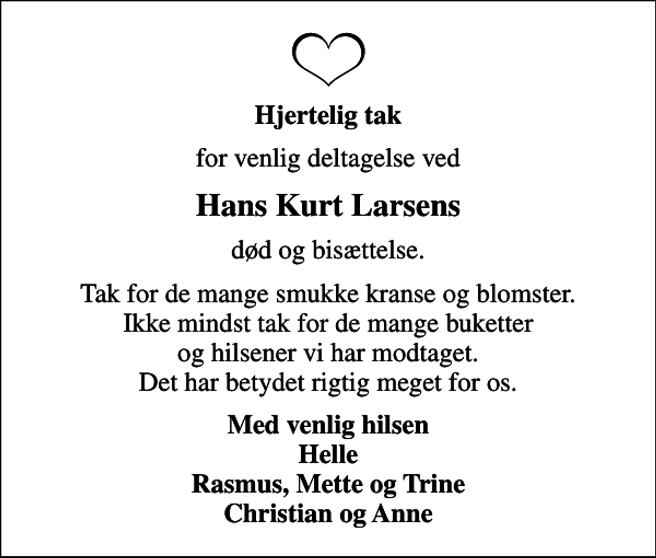 <p>Hjertelig tak<br />for venlig deltagelse ved<br />Hans Kurt Larsens<br />død og bisættelse.<br />Tak for de mange smukke kranse og blomster. Ikke mindst tak for de mange buketter og hilsener vi har modtaget. Det har betydet rigtig meget for os.<br />Med venlig hilsen Helle Rasmus, Mette og Trine Christian og Anne</p>