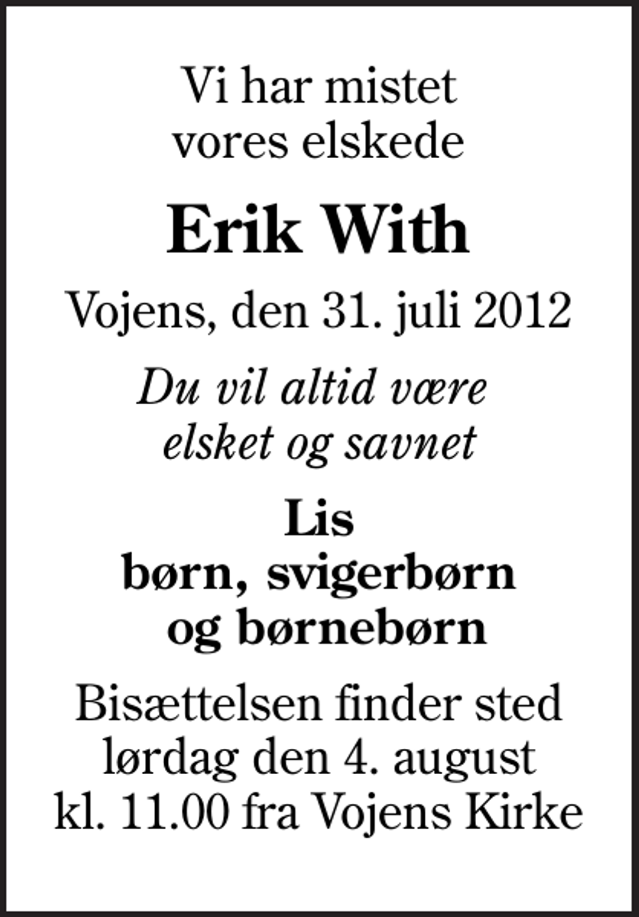 <p>Vi har mistet vores elskede<br />Erik With<br />Vojens, den 31. juli 2012<br />Du vil altid være elsket og savnet<br />Lis børn, svigerbørn og børnebørn<br />Bisættelsen finder sted lørdag den 4. august kl. 11.00 fra Vojens Kirke</p>