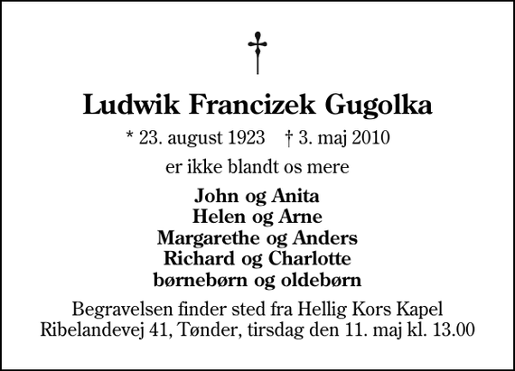 <p>Ludwik Francizek Gugolka<br />* 23. august 1923 ✝ 3. maj 2010<br />er ikke blandt os mere<br />John og Anita Helen og Arne Margarethe og Anders Richard og Charlotte børnebørn og oldebørn<br />Begravelsen finder sted fra Hellig Kors Kapel tirsdag den 11. maj kl. 13.00<br />Begravelsen finder sted fra Hellig Kors Kapel Ribelandevej 41, Tønder, tirsdag den 11. maj kl. 13.00</p>