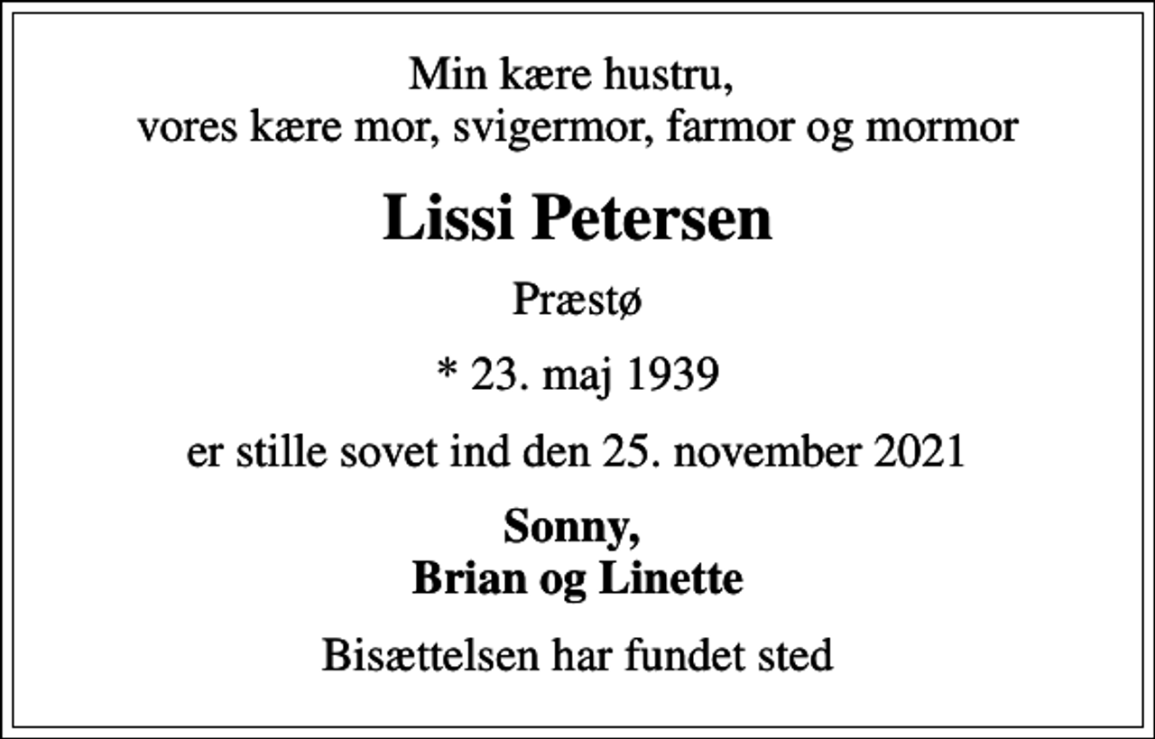 <p>Min kære hustru, vores kære mor, svigermor, farmor og mormor<br />Lissi Petersen<br />Præstø<br />* 23. maj 1939<br />er stille sovet ind den 25. november 2021<br />Sonny, Brian og Linette<br />Bisættelsen har fundet sted</p>