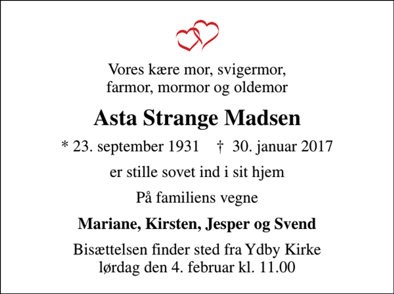 <p>Vores kære mor, svigermor, farmor, mormor og oldemor<br />Asta Strange Madsen<br />* 23. september 1931 ✝ 30. januar 2017<br />er stille sovet ind i sit hjem<br />På familiens vegne<br />Mariane, Kirsten, Jesper og Svend<br />Bisættelsen finder sted fra Ydby Kirke lørdag den 4. februar kl. 11.00</p>