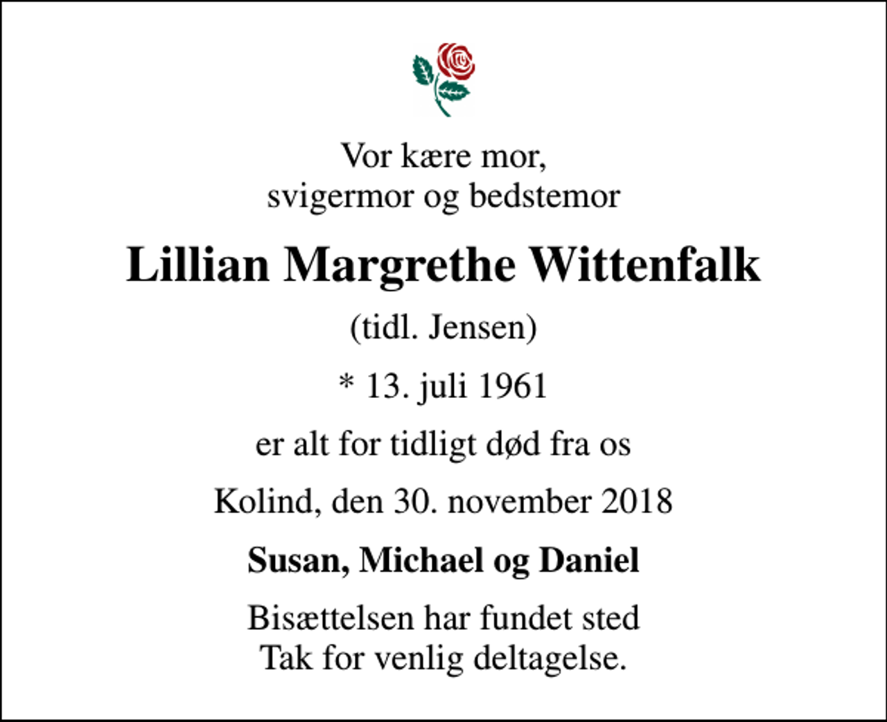 <p>Vor kære mor, svigermor og bedstemor<br />Lillian Margrethe Wittenfalk<br />(tidl. Jensen)<br />* 13. juli 1961<br />er alt for tidligt død fra os<br />Kolind, den 30. november 2018<br />Susan, Michael og Daniel<br />Bisættelsen har fundet sted Tak for venlig deltagelse.</p>