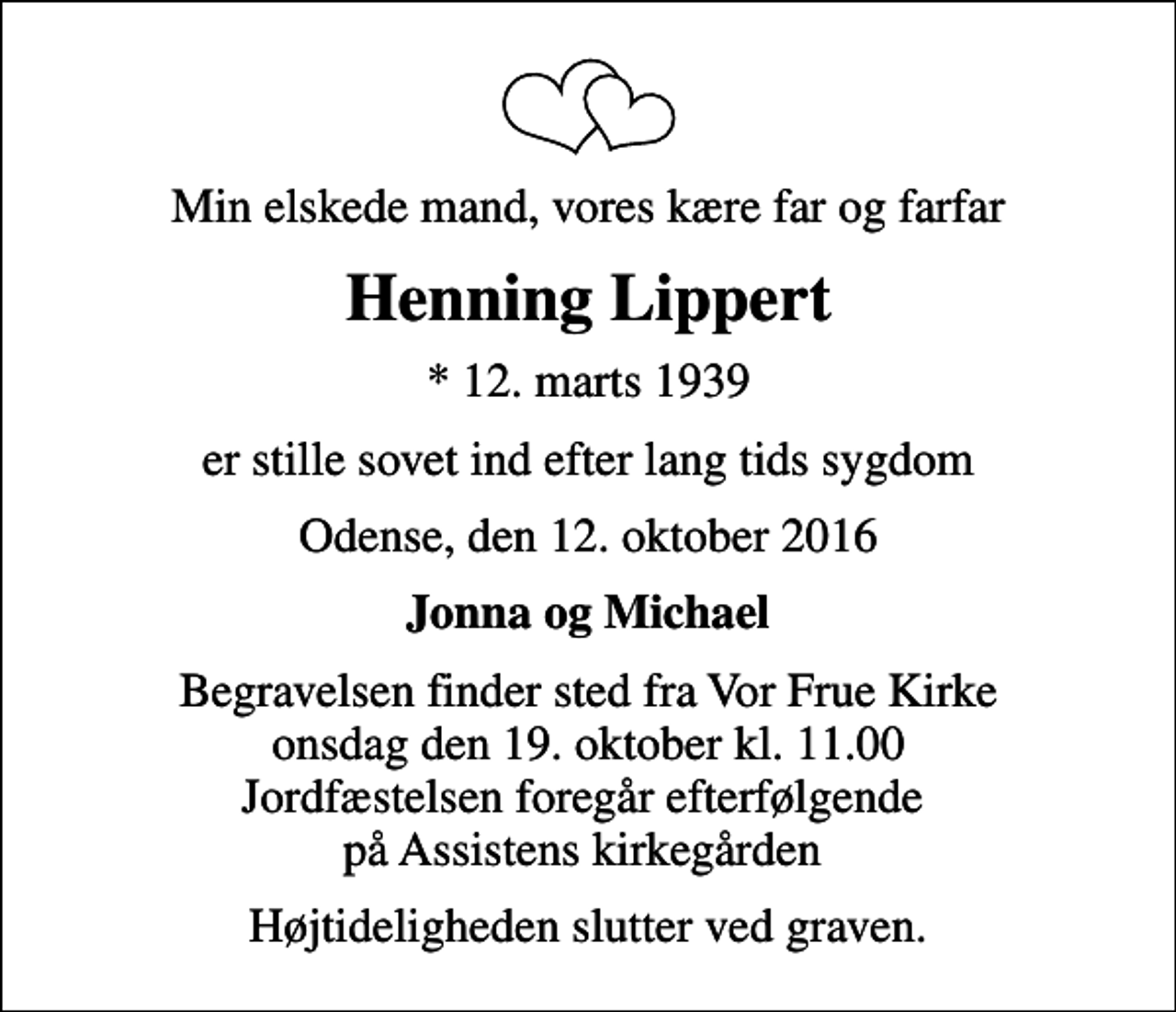 <p>Min elskede mand, vores kære far og farfar<br />Henning Lippert<br />* 12. marts 1939<br />er stille sovet ind efter lang tids sygdom<br />Odense, den 12. oktober 2016<br />Jonna og Michael<br />Begravelsen finder sted fra Vor Frue Kirke onsdag den 19. oktober kl. 11.00 Jordfæstelsen foregår efterfølgende på Assistens kirkegården<br />Højtideligheden slutter ved graven.</p>