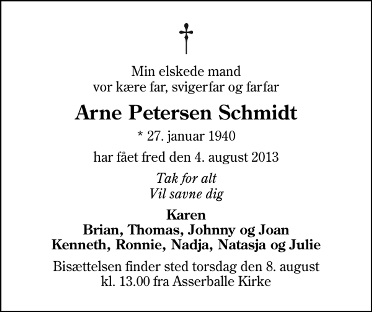 <p>Min elskede mand vor kære far, svigerfar og farfar<br />Arne Petersen Schmidt<br />* 27. januar 1940<br />har fået fred den 4. august 2013<br />Tak for alt Vil savne dig<br />Karen Brian, Thomas, Johnny og Joan Kenneth, Ronnie, Nadja, Natasja og Julie<br />Bisættelsen finder sted torsdag den 8. august kl. 13.00 fra Asserballe Kirke</p>