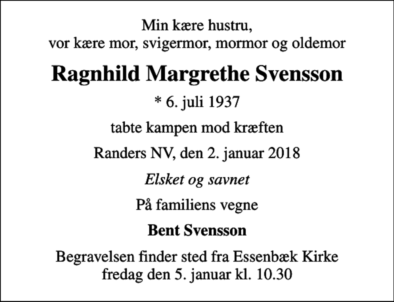 <p>Min kære hustru, vor kære mor, svigermor, mormor og oldemor<br />Ragnhild Margrethe Svensson<br />* 6. juli 1937<br />tabte kampen mod kræften<br />Randers NV, den 2. januar 2018<br />Elsket og savnet<br />På familiens vegne<br />Bent Svensson<br />Begravelsen finder sted fra Essenbæk Kirke fredag den 5. januar kl. 10.30</p>