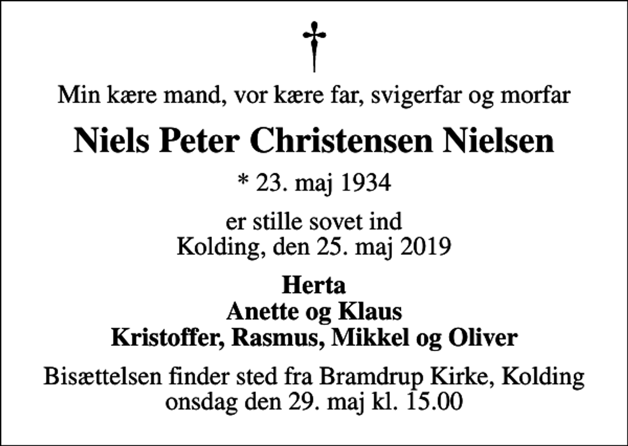 <p>Min kære mand, vor kære far, svigerfar og morfar<br />Niels Peter Christensen Nielsen<br />* 23. maj 1934<br />er stille sovet ind Kolding, den 25. maj 2019<br />Herta Anette og Klaus Kristoffer, Rasmus, Mikkel og Oliver<br />Bisættelsen finder sted fra Bramdrup Kirke, Kolding onsdag den 29. maj kl. 15.00</p>