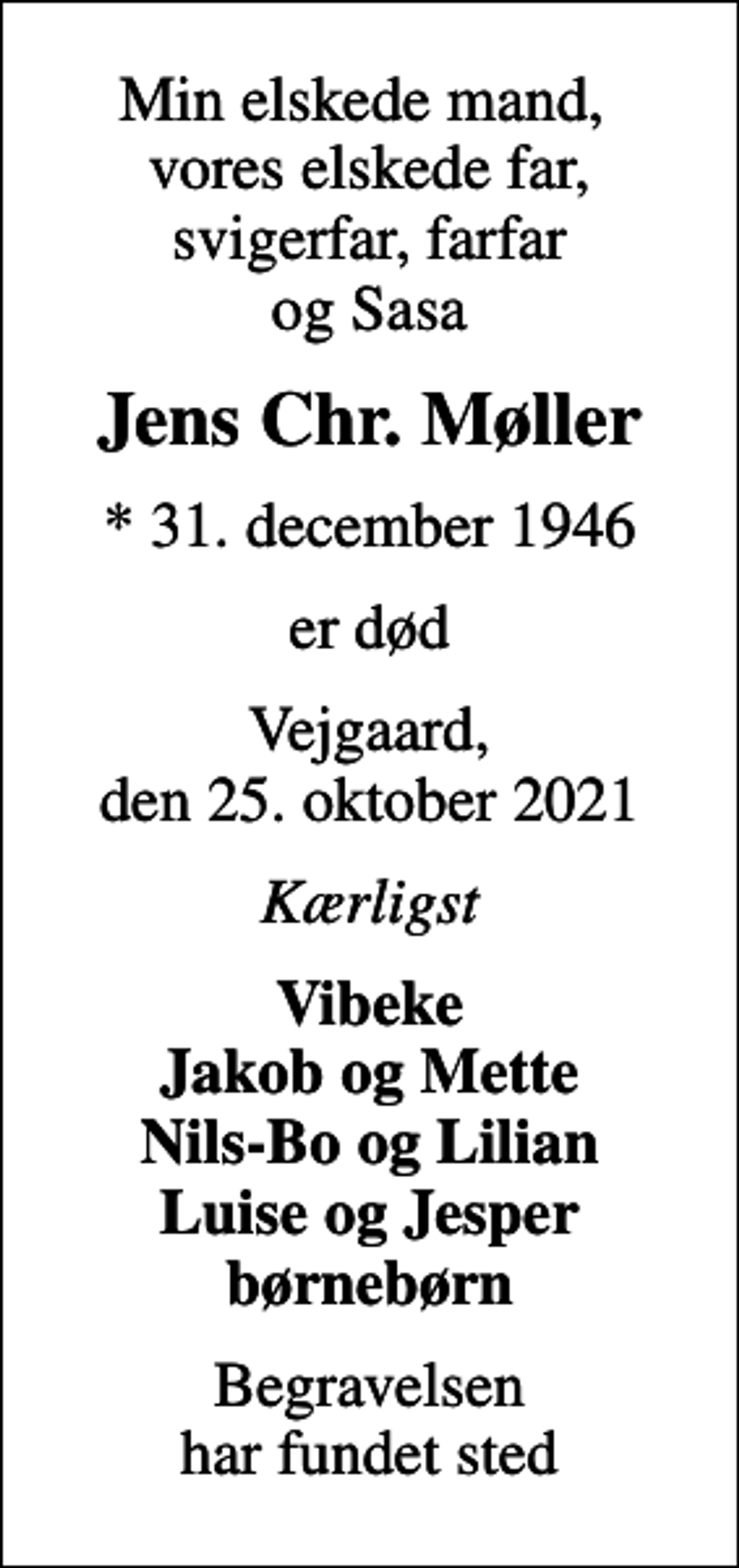 <p>Min elskede mand, vores elskede far, svigerfar, farfar og Sasa<br />Jens Chr. Møller<br />* 31. december 1946<br />er død<br />Vejgaard, den 25. oktober 2021<br />Kærligst<br />Vibeke Jakob og Mette Nils-Bo og Lilian Luise og Jesper børnebørn<br />Begravelsen har fundet sted</p>