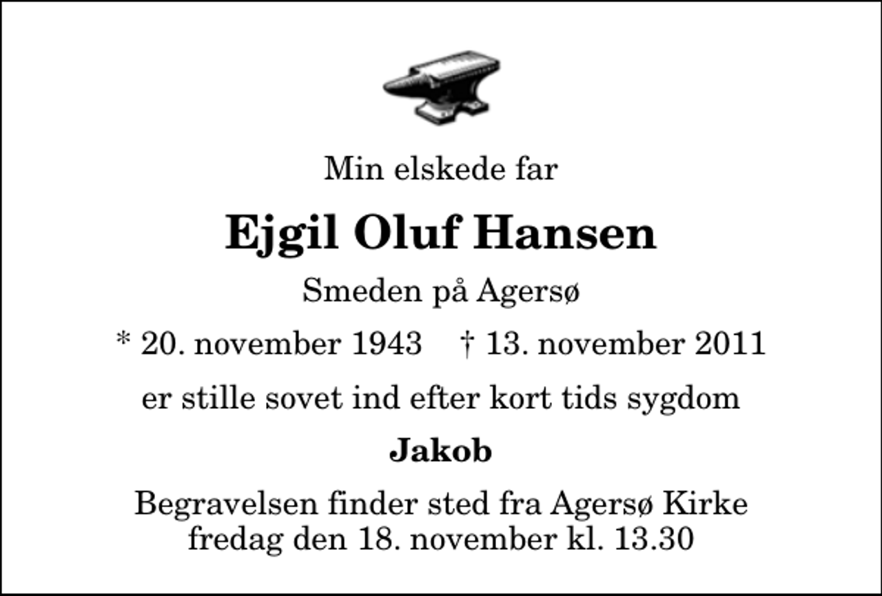 <p>Min elskede far<br />Ejgil Oluf Hansen<br />Smeden på Agersø<br />* 20. november 1943 ✝ 13. november 2011<br />er stille sovet ind efter kort tids sygdom<br />Jakob<br />Begravelsen finder sted fra Agersø Kirke fredag den 18. november kl. 13.30</p>