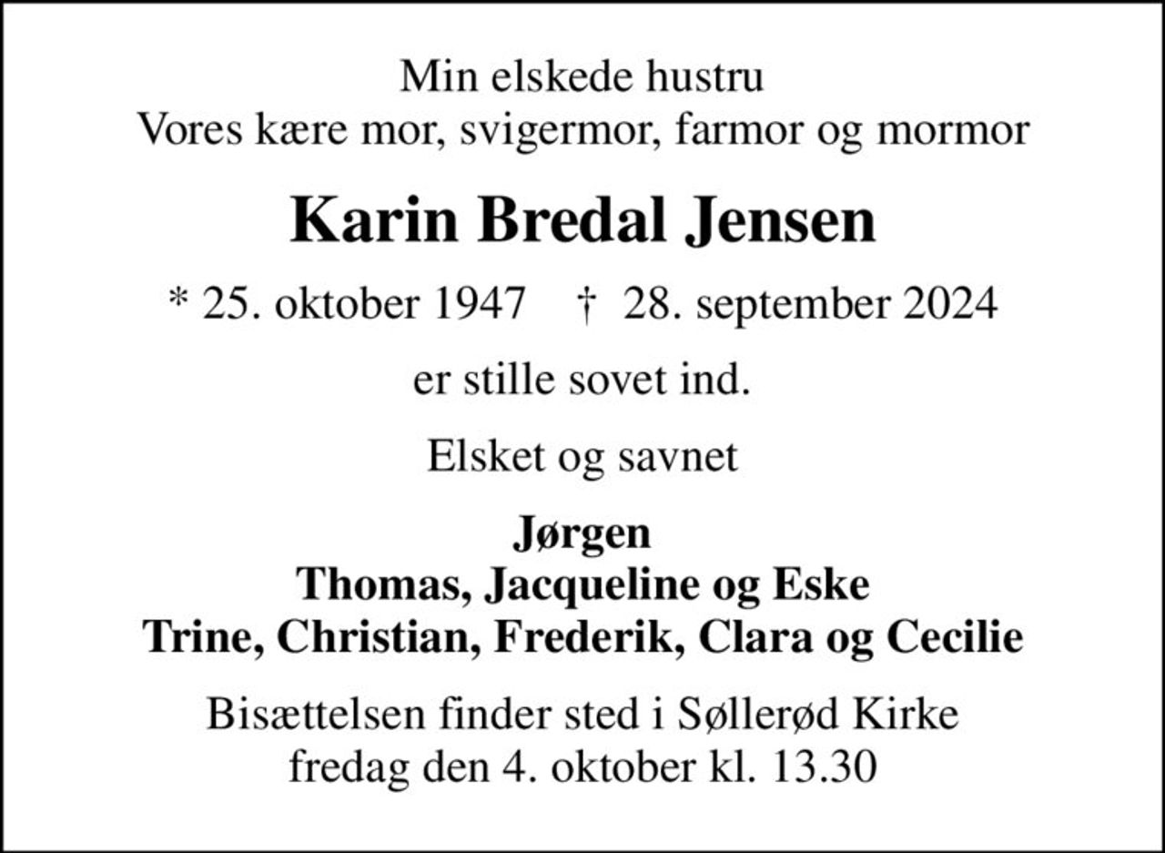 Min elskede hustru Vores kære mor, svigermor, farmor og mormor
Karin Bredal Jensen
* 25. oktober 1947    ✝ 28. september 2024
er stille sovet ind.
Elsket og savnet
Jørgen Thomas, Jacqueline og Eske Trine, Christian, Frederik, Clara og Cecilie
Bisættelsen finder sted i Søllerød Kirke  fredag den 4. oktober kl. 13.30