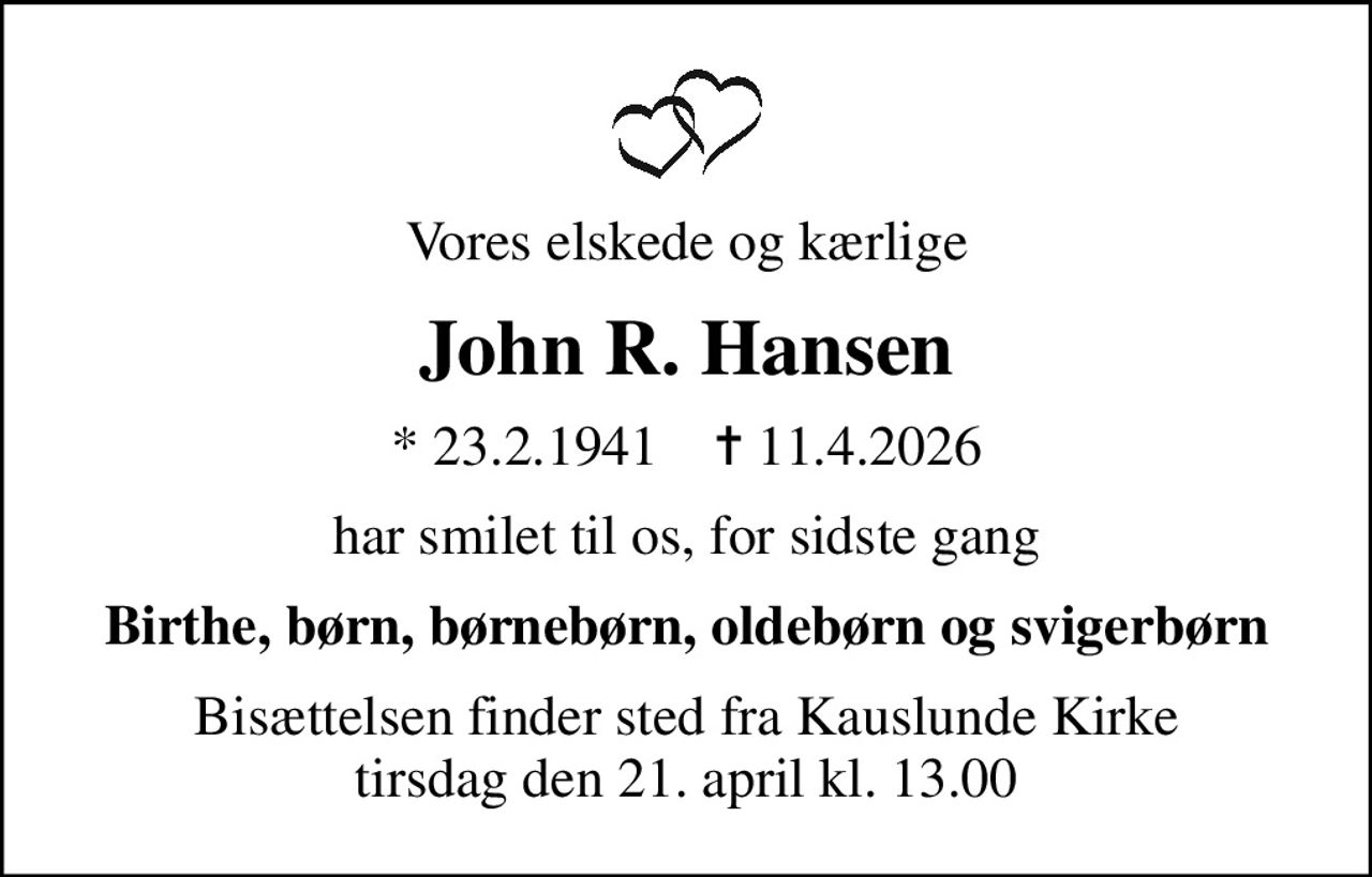 Vores elskede og kærlige
John R. Hansen
* 23.2.1941    ✝ 11.4.2026
har smilet til os, for sidste gang
Birthe, børn, børnebørn, oldebørn og svigerbørn
Bisættelsen finder sted fra Kauslunde Kirke  tirsdag den 21. april kl. 13.00
