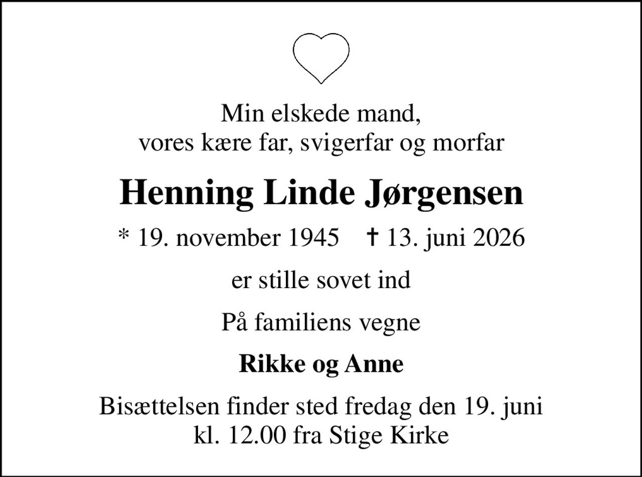 Min elskede mand, vores kære far, svigerfar og morfar
Henning Linde Jørgensen
* 19. november 1945    ✝ 13. juni 2026
er stille sovet ind
På familiens vegne
Rikke og Anne
Bisættelsen finder sted fredag den 19. juni kl. 12.00 fra Stige Kirke